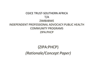CGICE TRUST-SOUTHERN AFRICA T/A ZIMBABWE INDEPENDENT PROFESSIONAL ADVOCACY:PUBLIC HEALTH COMMUNITY PROGRAMS ZIPA:PHCP (ZIPA:PHCP) (Rationale/Concept Paper) 