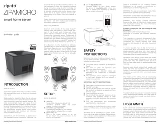 ZIPAMICRO
smart home server
quick-start guide
make your home smart make your home smartwww.zipato.com www.zipato.com
INTRODUCTION
SETUP
DISCLAIMER
WHAT IS ZIPATO
Zipato is the system which lets you control, monitor
and automate your home or office from anywhere
in the world.
Zipato system is based on Zipato Server software
which connects various smart devices and manage
them according to your own specific settings. Be-
sides recommended Zipato’ own range of smart
devices, there are also hundreds of other compati-
ble smart devices available in the market which you
can with Zipato Server software, such as: motion
and door/window sensors, sirens, motor control-
lers, thermostats, light switches and dimmers,
valve controllers and so on…
Zipato Server can be connected to Zipato Cloud
over standard Internet connection. Although it is
Disconnect the network cable and power adapter
or any other connected peripherals if any of the
following conditions exist:
	The power cord or connector is damaged or
	frayed.
	You want to clean the Zipamicro (see
	 Important Safety Instructions).
	The Zipamicro or attached cables are
	 exposed to rain, water/fluids, or excessive
	moisture.
	The Zipamicro power adapter is damaged
	 or has been dropped and you suspect it
	 needs to be serviced.
IMPORTANT SAFETY INSTRUCTIONS
	Read, keep, and follow these instructions.
	Heed all warnings.
	Do not use this product near water or expose
	 the product to dripping or splashing of any
	 water or liquid.
	Clean only with a dry cloth.
	Do not install near any heat sources such as
	 radiators, heat registers, stoves or other
	 apparatus (including amplifiers) that produce
	heat.
	Only use attachments and accessories
	 specified by the manufacturer.
Avoid installing the Zipato Zipamicro near or inside
sources of metal, radio, or electromagnetic inter-
ference.
Vermeiden Sie die Installation des Zipato Zipami-
cro in oder in der Nähe von Metall, Funkantennen,
oder anderen elektromagnetischen Störsendern
Éviter l’installation du Zipamicro
SETUP IS BREEZE
UNPACK.
	 Aside of this manual, you should find
	 Zipamicro, ethernet cable, and power
	 adapter included in your pack.
NETWORK CONNECTION.
	 Connect your Zipamicro to your Internet 	
	 router using the included Ethernet cable.
POWERING UP.
	 Plug in the power adapter to an out
	 let and attach the power connector to the
	 back of the Zipamicro.
recommended to have it constantly available, it is
only necessary to have this connection available
during the system setup, and for controlling the
system from outside of your local network. All oth-
er activities including local control, scenes, rules,
alarms and so on, Zipato Server is processing in-
dependently of the Zipato Cloud and Internet in
general.
Zipato’ wide range of unique features and possibil-
ities makes it one of the most popular control and
automation systems in the World.
MEET THE ZIPAMICRO
Zipamicro is the smallest in the range of Zipato’
devices which are based on Zipato Server soft-
ware. It has Z-wave radio module built inside
which enables connection of any Z-wave and
Z-wave plus compatible device. Furthermore, it
features both WiFi and Ethernet IP interface which
enables easy and reliable Internet connection, as
well as connecting various popular IP based smart
devices (such as Nest, Philips Hue, Sonos, etc…).
Since Zipamicro runs the Zipato Server software,
it enables all of it’s smart features and possibilities.
Additionally, Zipamicro can run the Zipato Server
PRO and even become a part of Zipato Server
Network. More info about Zipato Server PRO and
Zipato Server Network you can find on www.zi-
pato.com.
Climate
Family
Pets
MoistureLights
Locks Car
Camera
SAFETY
INSTRUCTIONS
Zipato a à proximité ou a à l’intérieur d’objets
métalliques ou de sources d’interférences ra-
dioélectriques ou électromagnétiques.
WARNING: No user-serviceable parts inside. Refer
all servicing to qualified service personnel.
IMPORTANT CONSUMER INFORMATION: Please
read before activating or using the device.
WARNING: This product contains chemicals
known to the State of California to cause cancer
and reproductive toxicity. For more information,
please call +38514004404.
CORRECT DISPOSAL OF BATTERIES IN THIS
PRODUCT
(Waste Electrical & Electronic Equipment)
(Applicable in countries with separate collection
systems)
This marking on the product, accessories or liter-
ature indicates that the product and its electronic
accessories (e.g. charger, headset, USB cable)
should not be disposed of with other household
waste.
To prevent possible harm to the environment or
human health from uncontrolled waste disposal,
please separate these items from other types of
waste and recycle them responsibly to promote the
sustainable reuse of material resources.
Household users should contact either the retailer
where they purchased this product, or their local
government office, for details of where and how
they can take these items for environmentally safe
recycling.
Business users should contact their supplier and
check the terms and conditions of the purchase
contract. This product and its electronic accessories
should not be mixed with other commercial wastes
for disposal.
This marking on the battery, manual or packaging
indicates that the batteries in this product should not
be disposed of with other household waste. Where
marked, the chemical symbols Hg, Cd or Pb indicate
that the battery contains mercury, cadmium or lead
above the reference levels in EC Directive 2006/66.
If batteries are not properly disposed of, these sub-
stances can cause harm to human health or the en-
vironment.
To protect natural resources and to promote material
reuse, please separate batteries from other types of
waste and recycle them through your local, free bat-
tery return system.
Network connector
Power adapter
GO TO my.zipato.com.
	 Continue setting up your Zipato system
	 by going to my.zipato.com where you
	 have to register your Zipamicro by following
	 the on-screen instructions.
Some content and services accessible through this
device belong to third parties and are protected by
copyright, patent, trademark and/or other intellec-
tual property laws. Such content and services are
provided solely for your personal non-commercial
use. You may not use any content or services in a
manner that has not been authorised by the con-
 