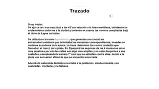 Traza inicial:
Se ajusta casi con exactitud a los 45°con relación a la línea meridiana, brindando un
asoleamiento uniforme a la ciudad y teniendo en cuenta las normas compiladas bajo
el titulo de Leyes de Indias.
Se utilizaba el sistema hipodamico, que generaba una ciudad en
entramado/cuadricula que delimitaba las manzanas correspondientes, basadas en
modelos españoles de la época. La traza determino los cuatro costados que
formaban el marco de la plaza. En Zipaquirá las esquinas de las 4 manzanas están
muy proximas,por ello las calles son algo mas amplias y no salen tangentes a sus
costados, exceptuando la carrera 7° sino que se estrellan contra ellas, dando a la
plaza una sensación eficaz de que se encuentra encerrada.
Además la naturaleza también encerraba a la población, estaba rodeada, con
quebradas, montañas y la Sabana.
Trazado
z i p a q u i r a
 