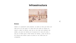 Division
Infraestructura
z i p a q u i r a
Debido a la separación racial presente, se realizo la línea que forma una
calle que es la que sigue a lo largo para que arriba se situaran los
nativos y abajo los blancos, para que en esa calle solo existieran dos
salidas ,una para las Salinas por la esquina de la casa del curato y
otra por el Salitre para la Real Fabrica de Salinas, y bajo de esta se
dio licencia para edificar casas sin pensar en las calles para los
corregidores.
 