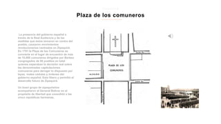La presencia del gobierno español a
través de la Real Audiencia y de las
medidas que éstos tomaron en contra del
pueblo, causaron movimientos
revolucionarios centrados en Zipaquirá.
En 1781 la Plaza de los Comuneros se
convierte en el lugar de encuentro de más
de 10.000 comuneros dirigidos por Berbeo
congregados de 66 pueblos en total
quienes esperaban la decisión real sobre
las denominadas capitulaciones
comuneras para derogar lo dispuesto por
leyes, reales cédulas y órdenes del
gobierno español. Esto libero y permitió el
desarrollo futuro de Zipaquirá.
Un buen grupo de zipaquireños
acompañaron al General Bolívar en el
propósito de libertad que consolidó a las
cinco repúblicas hermanas.
Plaza de los comuneros
z i p a q u i r a
 