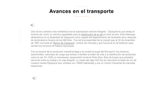 Uno de los cambios mas simbólicos fue la autorización del tren Bogotá – Zipaquirá lo que atrajo el
turismo así como un servicio agradable para la distribución de la sal en todo el país. Este liderazgo
desemboca en la titularidad de Zipaquirá como capital del departamento de Quesada poco después
de terminada la Guerra de los Mil Días. Fue tal la prosperidad de la ciudad que el 24 de diciembre
de 1881 se funda el “Banco de Cipaquirá”, emisor de moneda y que funcionó en la histórica casa
donde hoy funciona el Palacio Episcopal.
Con el avance de la revolución industrial llega a la ciudad el auge del ferrocarril, los primeros
automóviles, vehículos de carga que entran a facilitar el estilo de vida y la distribución de productos
como la sal. En 1930 un empresario zipaquireño funda la Flota Zipa, flota de buses que prestaba
servicios entre la ciudad y la vieja Bogotá. La mitad del siglo XIX fue sin discusión la edad de oro de
nuestra ciudad Zipaquirá que contaba con 19000 habitantes y era un Centro Industrial de marcada
trayectoria.
Avances en el transporte
z i p a q u i r a
 