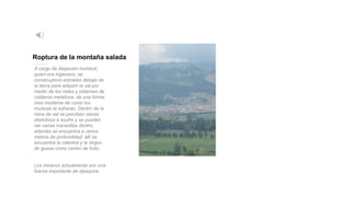 Roptura de la montaña salada
A cargo de Alejandro humbolt,
quien era ingeniero, se
construyeron entradas debajo de
la tierra para adquirir la sal por
medio de los rieles y sistemas de
calderos metálicos, de una forma
mas moderna de como los
muiscas la extraían. Dentro de la
mina de sal se perciben olores
distintivos a azufre y se pueden
ver varias maravillas dentro,
además se encuentra a varios
metros de profundidad: allí se
encuentra la catedral y la virgen
de guasa como centro de todo.
Los mineros actualmente son una
fuerza importante de zipaquira.
 