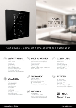 connect everything www.zipato.com
SECURITY ALARM
Motion sensor
Noise sensor
Shock sensor
Touch keypad
Multi-sound alarm siren
Photo and video messages
24/7 central monitoring
Remote control with smartphone
THERMOSTAT
Gas/floor heating
Temperature meter
Exterior temperature meter
Air condition control
Remote control with smartphone
IP CAMERA
2 megapixels
Live video stream H.264
Motion and scheduled recordings
Remote control with smartphone
HOME AUTOMATION
Remote control with smartphone
Online rule creator
Scene manager
Room manager
Z-Wave, ZigBee, Nest, Philips Hue,
Sonos, Bluetooth...
INTERCOM
SIP server client
Door phone control
Conference calls
Video calls
Dual-network IP connectivity
Remote control with smartphone
WALL PANEL
Room temperature
Room illuminance
Room humidity
Weather forecast
Sticky notes
News stream
Photo frame
Email, Skype, browser
Multimedia control
Scene controller with 6 buttons
ELDERLY CARE
Motion sensor
Noise detector
Automatic check calls
Panic button with auto call
Sound reminders
Video and voice calls
One device = complete home control and automation
WiFi
ZIPATILE
A L L I N O N E
 