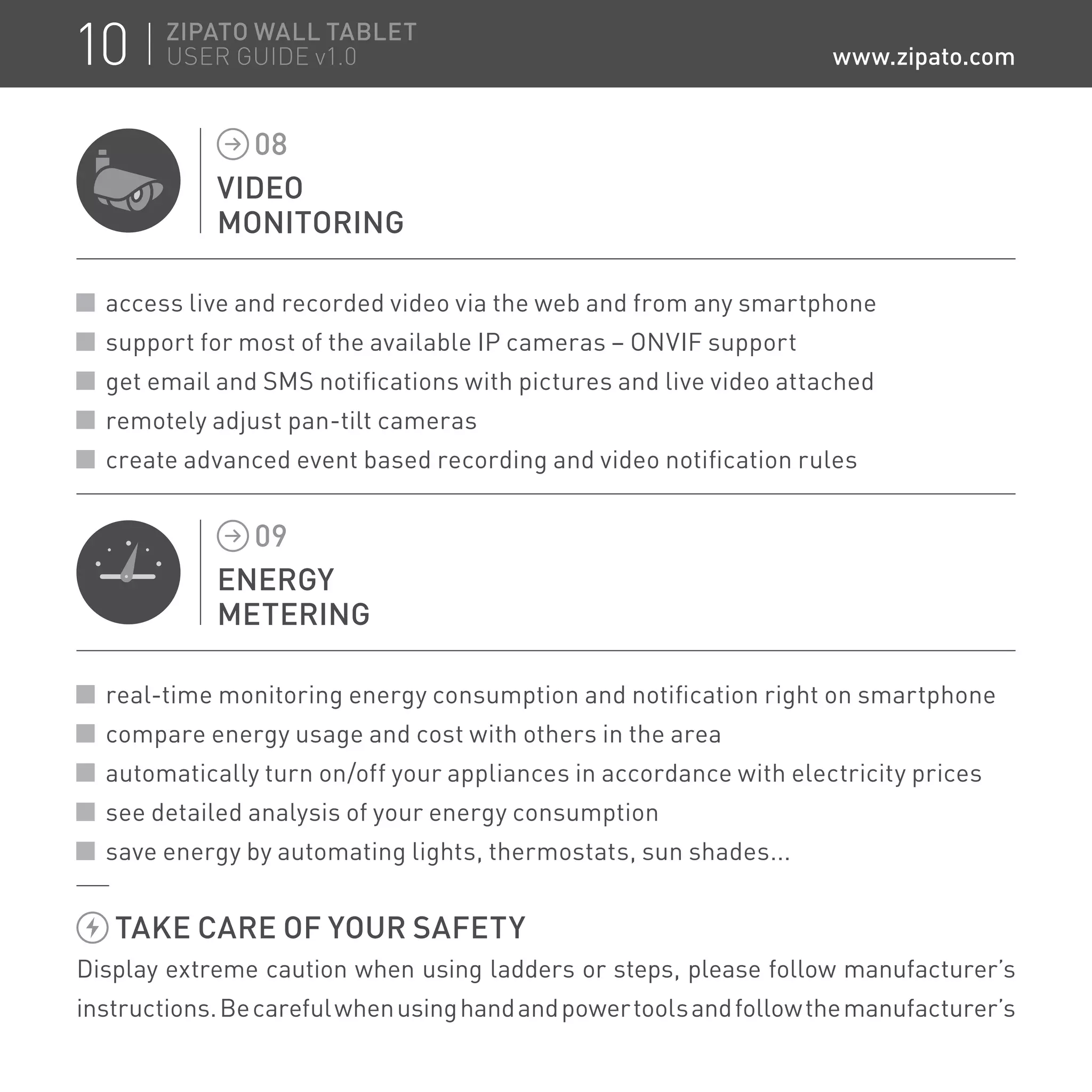 VIDEO
MONITORING
08
access live and recorded video via the web and from any smartphone
support for most of the available IP cameras – ONVIF support
get email and SMS notifications with pictures and live video attached
remotely adjust pan-tilt cameras
create advanced event based recording and video notification rules
ENERGY
METERING
09
real-time monitoring energy consumption and notification right on smartphone
compare energy usage and cost with others in the area
automatically turn on/off your appliances in accordance with electricity prices
see detailed analysis of your energy consumption
save energy by automating lights, thermostats, sun shades...
TAKE CARE OF YOUR SAFETY
Display extreme caution when using ladders or steps, please follow manufacturer’s
instructions.Becarefulwhenusinghandandpowertoolsandfollowthemanufacturer’s
10 ZIPATO WALL TABLET
USER GUIDE v1.0 www.zipato.com
 