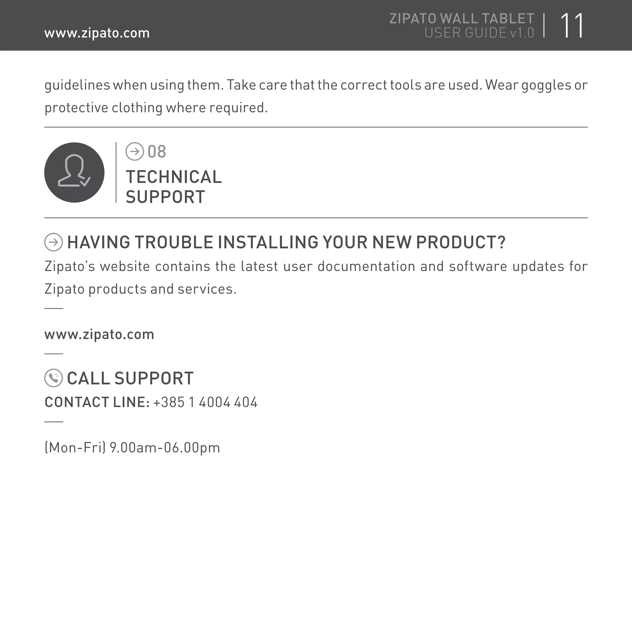 guidelines when using them. Take care that the correct tools are used. Wear goggles or
protective clothing where required.
TECHNICAL
SUPPORT
08
HAVING TROUBLE INSTALLING YOUR NEW PRODUCT?
Zipato’s website contains the latest user documentation and software updates for
Zipato products and services.
www.zipato.com
CALL SUPPORT
CONTACT LINE: +385 1 4004 404
(Mon-Fri) 9.00am-06.00pm
11ZIPATO WALL TABLET
USER GUIDE v1.0www.zipato.com
 