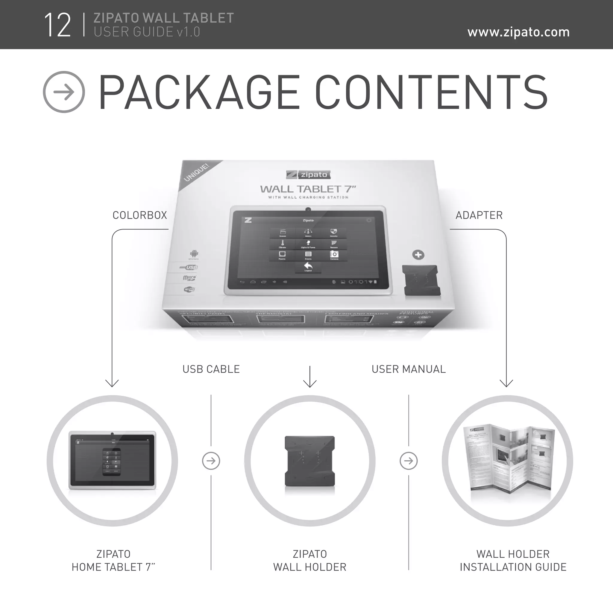 PACKAGE CONTENTS
ZIPATO
HOME TABLET 7”
ZIPATO
WALL HOLDER
WALL HOLDER
INSTALLATION GUIDE
USB CABLE
ADAPTER
USER MANUAL
COLORBOX
12 ZIPATO WALL TABLET
USER GUIDE v1.0 www.zipato.com
 