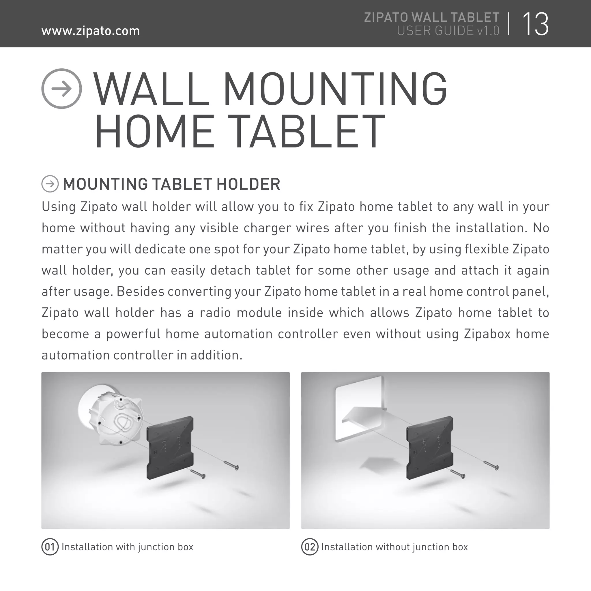 MOUNTING TABLET HOLDER
Using Zipato wall holder will allow you to fix Zipato home tablet to any wall in your
home without having any visible charger wires after you finish the installation. No
matter you will dedicate one spot for your Zipato home tablet, by using flexible Zipato
wall holder, you can easily detach tablet for some other usage and attach it again
after usage. Besides converting your Zipato home tablet in a real home control panel,
Zipato wall holder has a radio module inside which allows Zipato home tablet to
become a powerful home automation controller even without using Zipabox home
automation controller in addition.
01 Installation with junction box
WALL MOUNTING
HOME TABLET
02 Installation without junction box
13ZIPATO WALL TABLET
USER GUIDE v1.0www.zipato.com
 