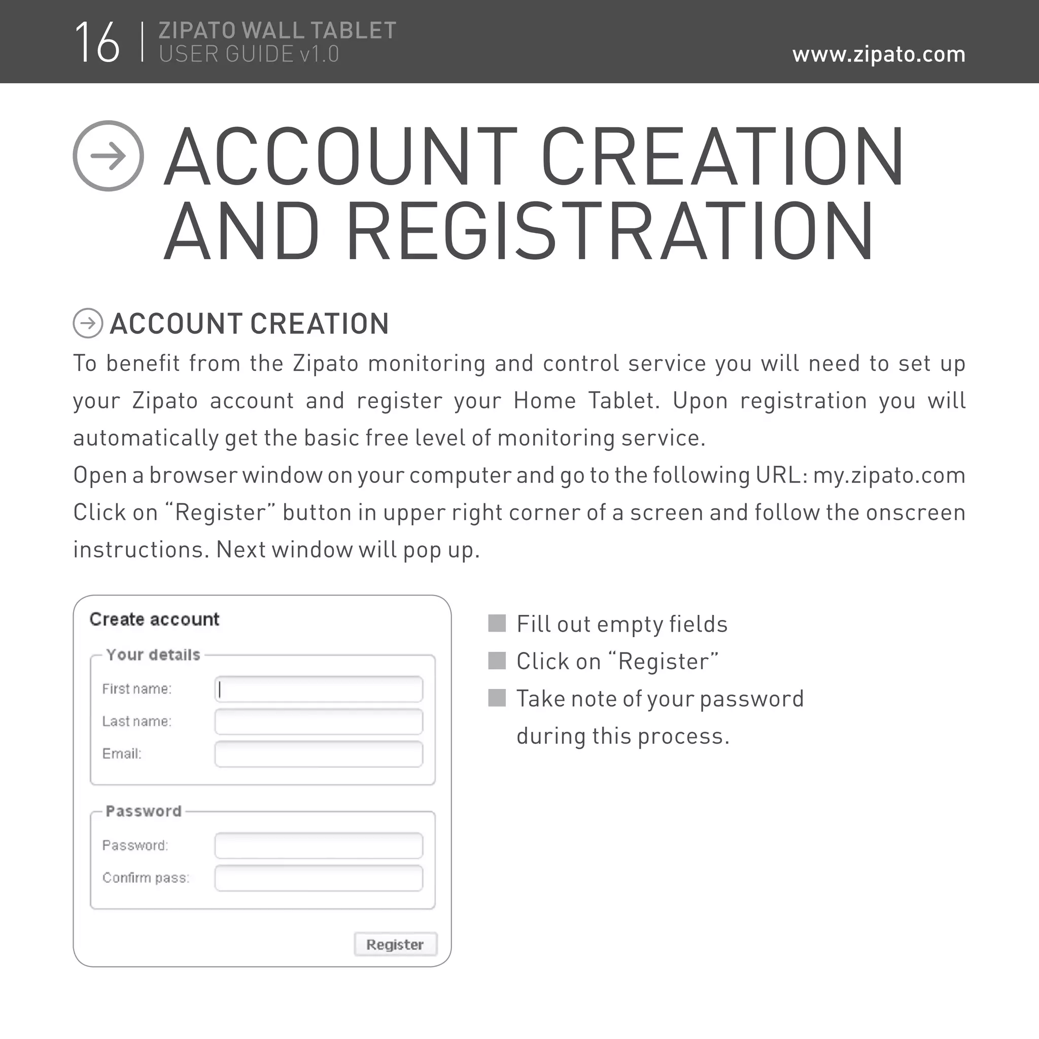 ACCOUNT CREATION
To benefit from the Zipato monitoring and control service you will need to set up
your Zipato account and register your Home Tablet. Upon registration you will
automatically get the basic free level of monitoring service.
Open a browser window on your computer and go to the following URL: my.zipato.com
Click on “Register” button in upper right corner of a screen and follow the onscreen
instructions. Next window will pop up.
Fill out empty fields
Click on “Register”
Take note of your password
during this process.
ACCOUNT CREATION
AND REGISTRATION
16 ZIPATO WALL TABLET
USER GUIDE v1.0 www.zipato.com
 