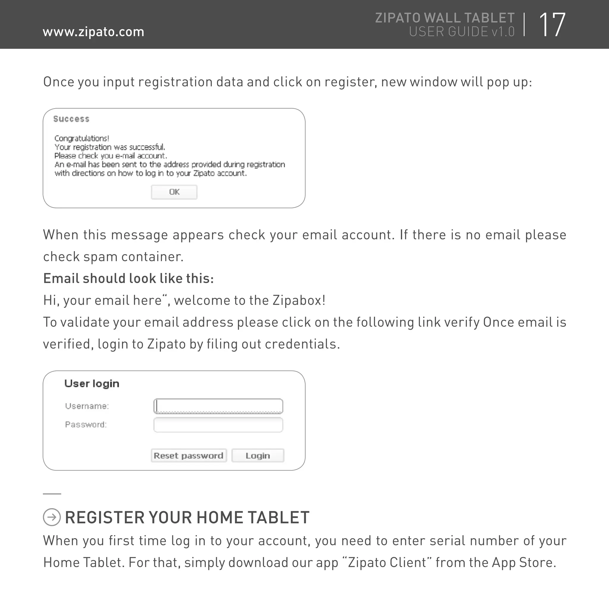 Once you input registration data and click on register, new window will pop up:
REGISTER YOUR HOME TABLET
When you first time log in to your account, you need to enter serial number of your
Home Tablet. For that, simply download our app “Zipato Client” from the App Store.
When this message appears check your email account. If there is no email please
check spam container.
Email should look like this:
Hi, your email here“, welcome to the Zipabox!
To validate your email address please click on the following link verify Once email is
verified, login to Zipato by filing out credentials.
17ZIPATO WALL TABLET
USER GUIDE v1.0www.zipato.com
 