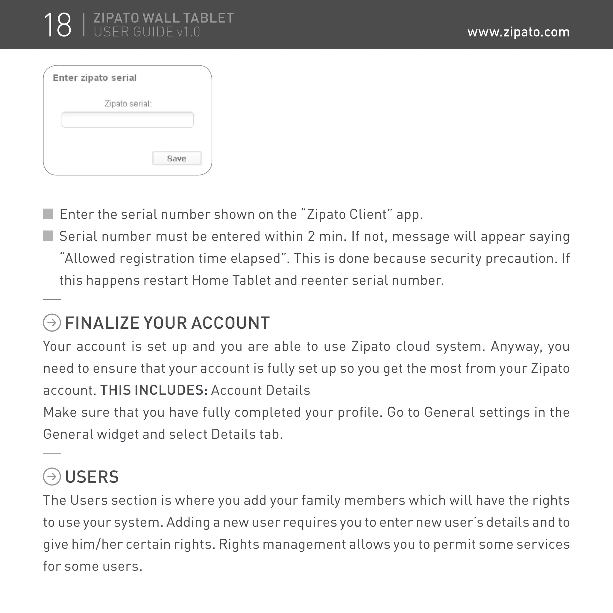 Enter the serial number shown on the “Zipato Client” app.
Serial number must be entered within 2 min. If not, message will appear saying
“Allowed registration time elapsed”. This is done because security precaution. If
this happens restart Home Tablet and reenter serial number.
FINALIZE YOUR ACCOUNT
Your account is set up and you are able to use Zipato cloud system. Anyway, you
need to ensure that your account is fully set up so you get the most from your Zipato
account. THIS INCLUDES: Account Details
Make sure that you have fully completed your profile. Go to General settings in the
General widget and select Details tab.
USERS
The Users section is where you add your family members which will have the rights
to use your system. Adding a new user requires you to enter new user’s details and to
give him/her certain rights. Rights management allows you to permit some services
for some users.
18 ZIPATO WALL TABLET
USER GUIDE v1.0 www.zipato.com
 