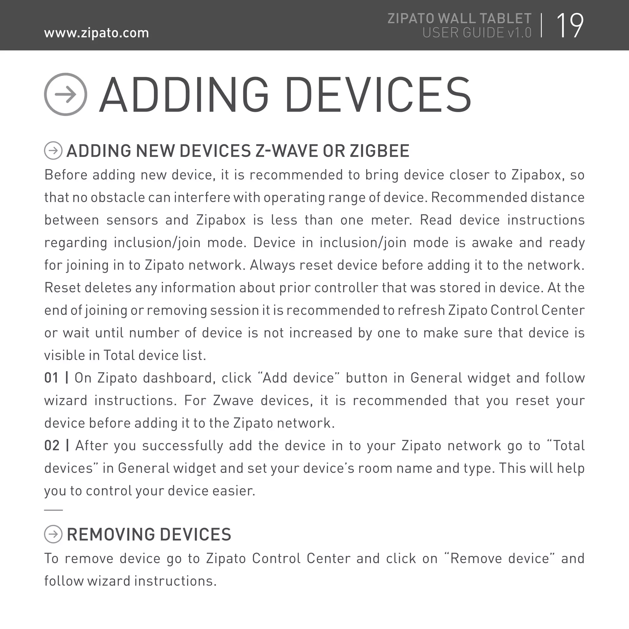 ADDING NEW DEVICES Z-WAVE OR ZIGBEE
Before adding new device, it is recommended to bring device closer to Zipabox, so
that no obstacle can interfere with operating range of device. Recommended distance
between sensors and Zipabox is less than one meter. Read device instructions
regarding inclusion/join mode. Device in inclusion/join mode is awake and ready
for joining in to Zipato network. Always reset device before adding it to the network.
Reset deletes any information about prior controller that was stored in device. At the
end of joining or removing session it is recommended to refresh Zipato Control Center
or wait until number of device is not increased by one to make sure that device is
visible in Total device list.
01 | On Zipato dashboard, click “Add device” button in General widget and follow
wizard instructions. For Zwave devices, it is recommended that you reset your
device before adding it to the Zipato network.
02 | After you successfully add the device in to your Zipato network go to “Total
devices” in General widget and set your device’s room name and type. This will help
you to control your device easier.
REMOVING DEVICES
To remove device go to Zipato Control Center and click on “Remove device” and
follow wizard instructions.
ADDING DEVICES
19ZIPATO WALL TABLET
USER GUIDE v1.0www.zipato.com
 