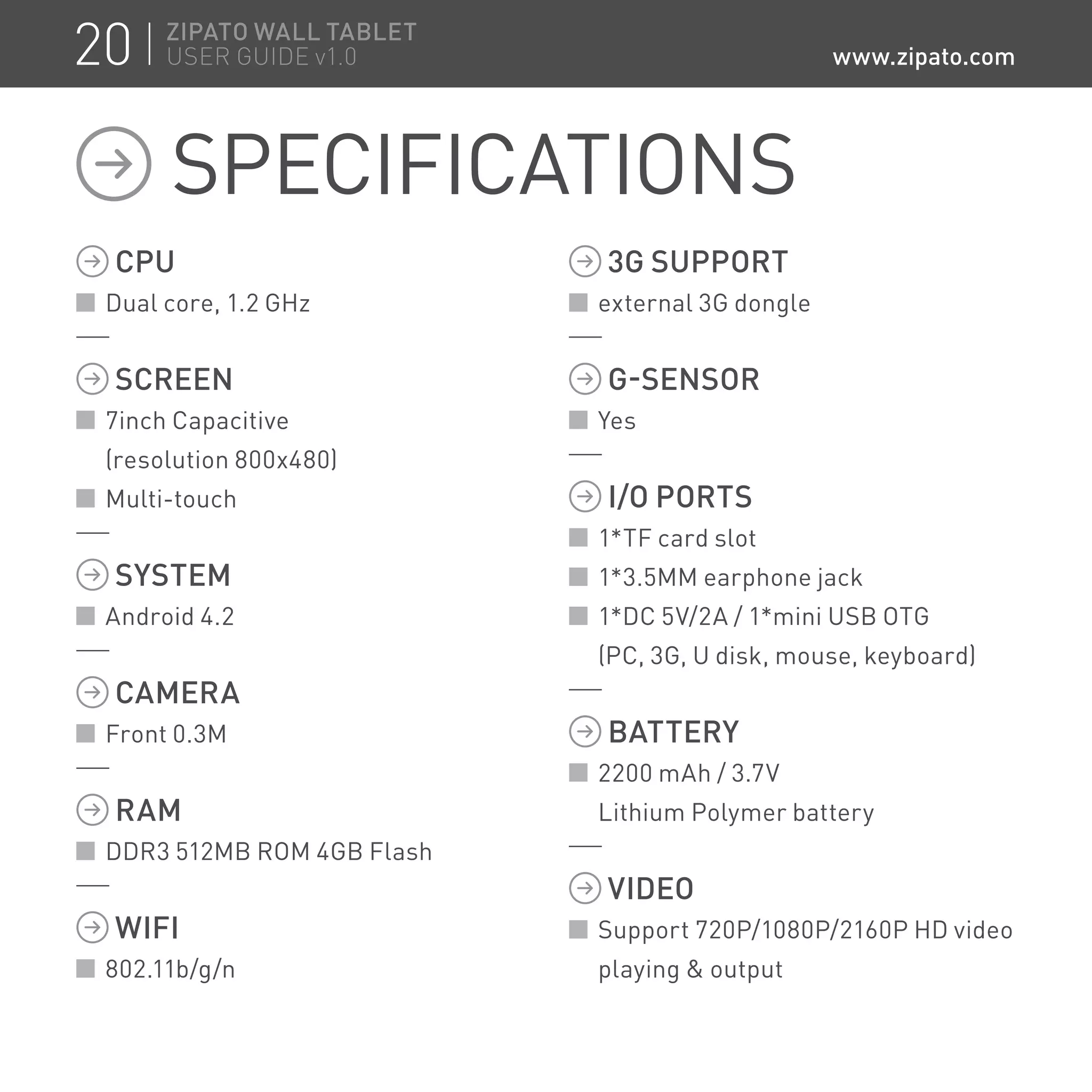 CPU
Dual core, 1.2 GHz
SCREEN
7inch Capacitive
(resolution 800x480)
Multi-touch
SYSTEM
Android 4.2
CAMERA
Front 0.3M
RAM
DDR3 512MB ROM 4GB Flash
WIFI
802.11b/g/n
3G SUPPORT
external 3G dongle
G-SENSOR
Yes
I/O PORTS
1*TF card slot
1*3.5MM earphone jack
1*DC 5V/2A / 1*mini USB OTG
(PC, 3G, U disk, mouse, keyboard)
BATTERY
2200 mAh / 3.7V
Lithium Polymer battery
VIDEO
Support 720P/1080P/2160P HD video
playing  output
SPECIFICATIONS
20 ZIPATO WALL TABLET
USER GUIDE v1.0 www.zipato.com
 