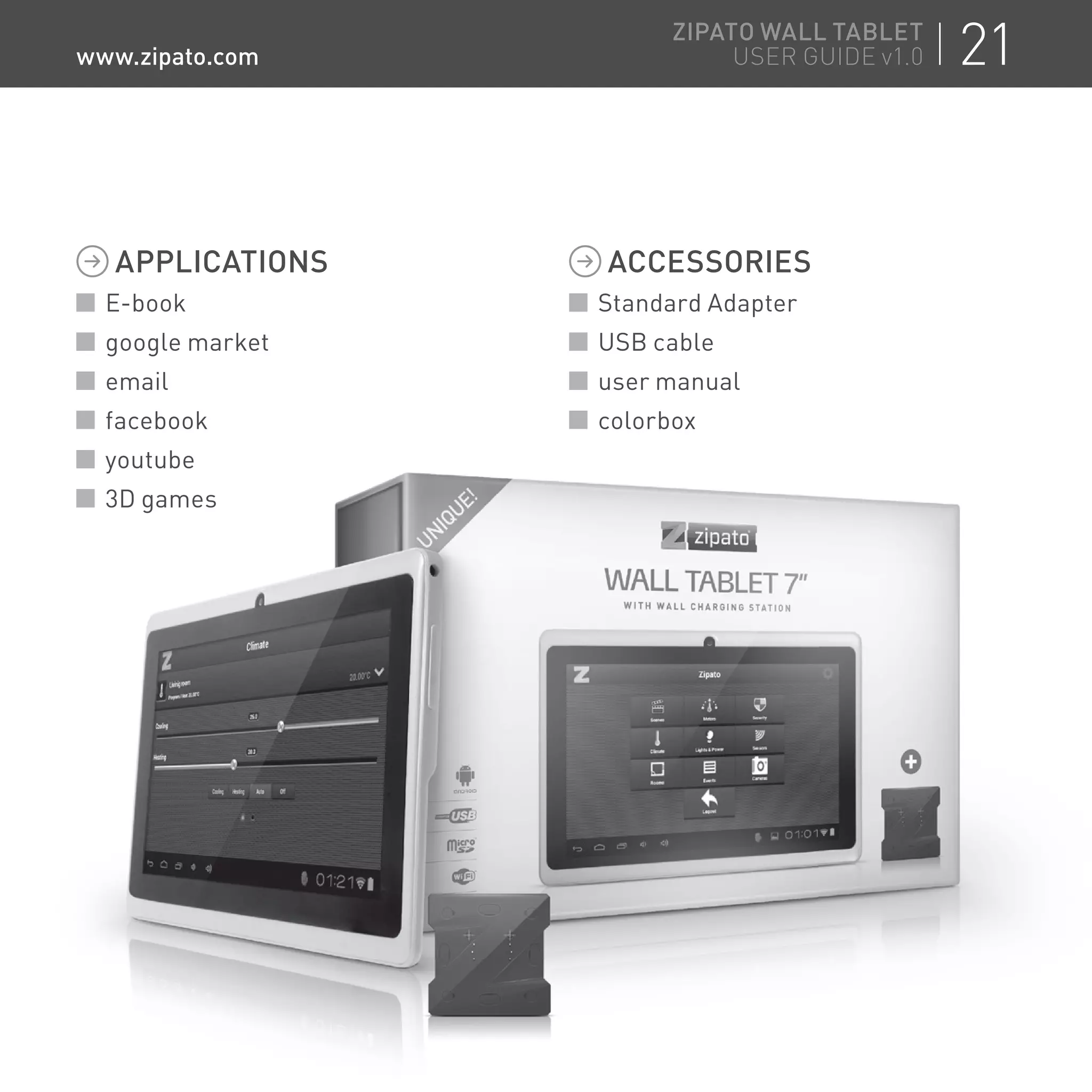 APPLICATIONS
E-book
google market
email
facebook
youtube
3D games
ACCESSORIES
Standard Adapter
USB cable
user manual
colorboxfacebook
youtube
3D games
colorbox
21ZIPATO WALL TABLET
USER GUIDE v1.0www.zipato.com
 