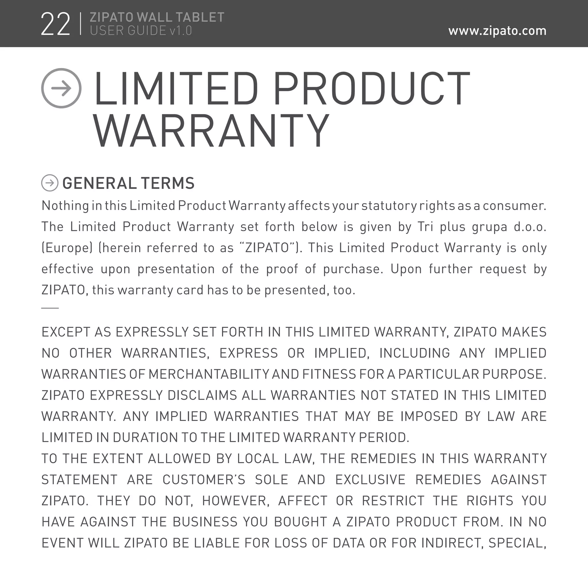 GENERAL TERMS
Nothing in this Limited Product Warranty affects your statutory rights as a consumer.
The Limited Product Warranty set forth below is given by Tri plus grupa d.o.o.
(Europe) (herein referred to as “ZIPATO”). This Limited Product Warranty is only
effective upon presentation of the proof of purchase. Upon further request by
ZIPATO, this warranty card has to be presented, too.
EXCEPT AS EXPRESSLY SET FORTH IN THIS LIMITED WARRANTY, ZIPATO MAKES
NO OTHER WARRANTIES, EXPRESS OR IMPLIED, INCLUDING ANY IMPLIED
WARRANTIES OF MERCHANTABILITY AND FITNESS FOR A PARTICULAR PURPOSE.
ZIPATO EXPRESSLY DISCLAIMS ALL WARRANTIES NOT STATED IN THIS LIMITED
WARRANTY. ANY IMPLIED WARRANTIES THAT MAY BE IMPOSED BY LAW ARE
LIMITED IN DURATION TO THE LIMITED WARRANTY PERIOD.
TO THE EXTENT ALLOWED BY LOCAL LAW, THE REMEDIES IN THIS WARRANTY
STATEMENT ARE CUSTOMER’S SOLE AND EXCLUSIVE REMEDIES AGAINST
ZIPATO. THEY DO NOT, HOWEVER, AFFECT OR RESTRICT THE RIGHTS YOU
HAVE AGAINST THE BUSINESS YOU BOUGHT A ZIPATO PRODUCT FROM. IN NO
EVENT WILL ZIPATO BE LIABLE FOR LOSS OF DATA OR FOR INDIRECT, SPECIAL,
LIMITED PRODUCT
WARRANTY
22 ZIPATO WALL TABLET
USER GUIDE v1.0 www.zipato.com
 