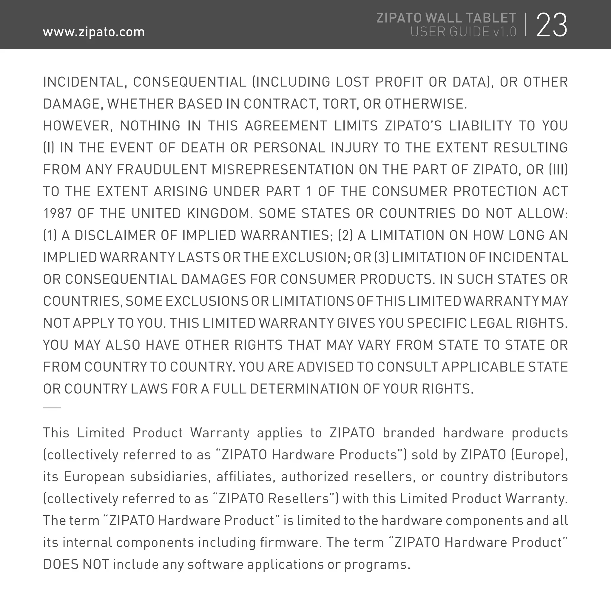 INCIDENTAL, CONSEQUENTIAL (INCLUDING LOST PROFIT OR DATA), OR OTHER
DAMAGE, WHETHER BASED IN CONTRACT, TORT, OR OTHERWISE.
HOWEVER, NOTHING IN THIS AGREEMENT LIMITS ZIPATO’S LIABILITY TO YOU
(I) IN THE EVENT OF DEATH OR PERSONAL INJURY TO THE EXTENT RESULTING
FROM ANY FRAUDULENT MISREPRESENTATION ON THE PART OF ZIPATO, OR (III)
TO THE EXTENT ARISING UNDER PART 1 OF THE CONSUMER PROTECTION ACT
1987 OF THE UNITED KINGDOM. SOME STATES OR COUNTRIES DO NOT ALLOW:
(1) A DISCLAIMER OF IMPLIED WARRANTIES; (2) A LIMITATION ON HOW LONG AN
IMPLIED WARRANTY LASTS OR THE EXCLUSION; OR (3) LIMITATION OF INCIDENTAL
OR CONSEQUENTIAL DAMAGES FOR CONSUMER PRODUCTS. IN SUCH STATES OR
COUNTRIES,SOMEEXCLUSIONSORLIMITATIONSOFTHISLIMITEDWARRANTYMAY
NOT APPLY TO YOU. THIS LIMITED WARRANTY GIVES YOU SPECIFIC LEGAL RIGHTS.
YOU MAY ALSO HAVE OTHER RIGHTS THAT MAY VARY FROM STATE TO STATE OR
FROM COUNTRY TO COUNTRY. YOU ARE ADVISED TO CONSULT APPLICABLE STATE
OR COUNTRY LAWS FOR A FULL DETERMINATION OF YOUR RIGHTS.
This Limited Product Warranty applies to ZIPATO branded hardware products
(collectively referred to as “ZIPATO Hardware Products”) sold by ZIPATO (Europe),
its European subsidiaries, affiliates, authorized resellers, or country distributors
(collectively referred to as “ZIPATO Resellers”) with this Limited Product Warranty.
The term “ZIPATO Hardware Product” is limited to the hardware components and all
its internal components including firmware. The term “ZIPATO Hardware Product”
DOES NOT include any software applications or programs.
23ZIPATO WALL TABLET
USER GUIDE v1.0www.zipato.com
 