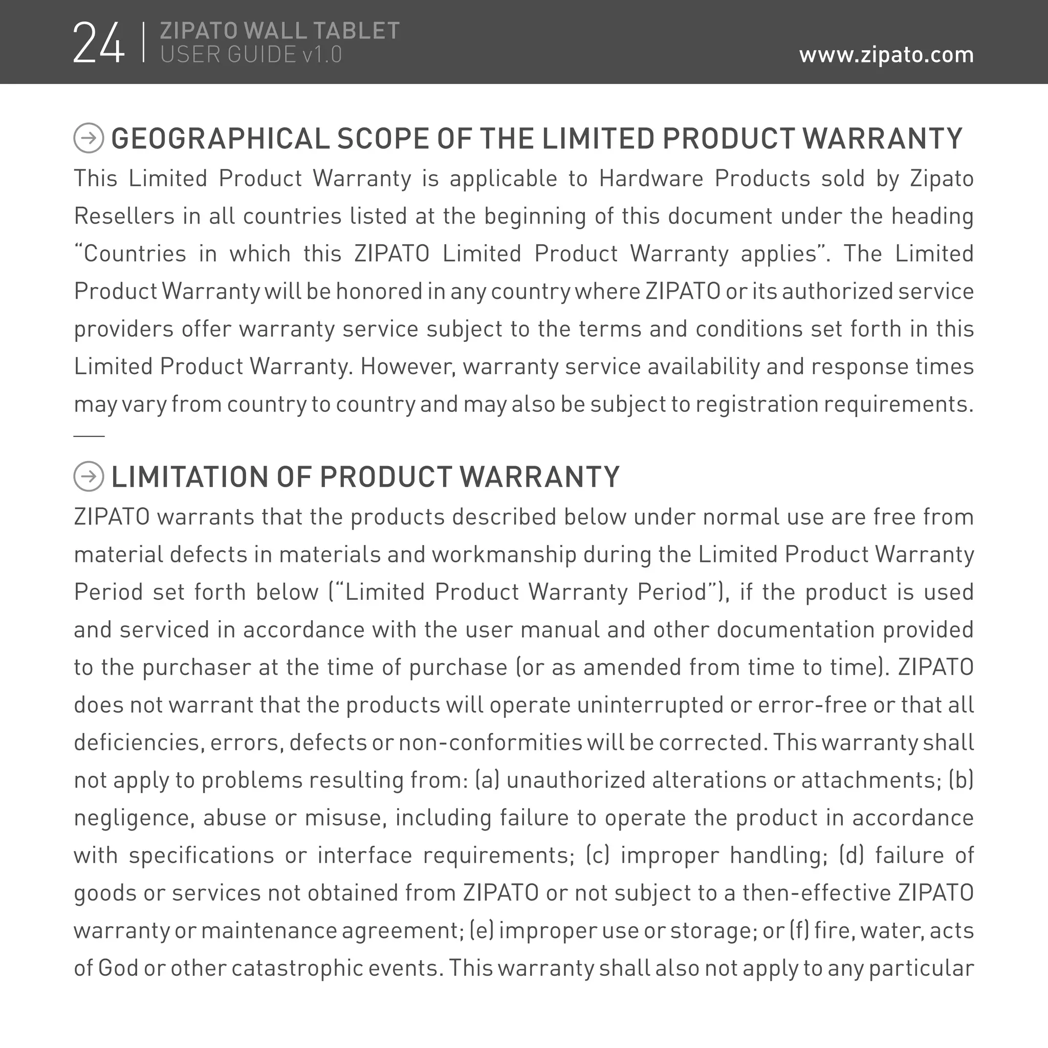 GEOGRAPHICAL SCOPE OF THE LIMITED PRODUCT WARRANTY
This Limited Product Warranty is applicable to Hardware Products sold by Zipato
Resellers in all countries listed at the beginning of this document under the heading
“Countries in which this ZIPATO Limited Product Warranty applies”. The Limited
Product Warranty will be honored in any country where ZIPATO or its authorized service
providers offer warranty service subject to the terms and conditions set forth in this
Limited Product Warranty. However, warranty service availability and response times
may vary from country to country and may also be subject to registration requirements.
LIMITATION OF PRODUCT WARRANTY
ZIPATO warrants that the products described below under normal use are free from
material defects in materials and workmanship during the Limited Product Warranty
Period set forth below (“Limited Product Warranty Period”), if the product is used
and serviced in accordance with the user manual and other documentation provided
to the purchaser at the time of purchase (or as amended from time to time). ZIPATO
does not warrant that the products will operate uninterrupted or error-free or that all
deficiencies, errors, defects or non-conformities will be corrected. This warranty shall
not apply to problems resulting from: (a) unauthorized alterations or attachments; (b)
negligence, abuse or misuse, including failure to operate the product in accordance
with specifications or interface requirements; (c) improper handling; (d) failure of
goods or services not obtained from ZIPATO or not subject to a then-effective ZIPATO
warranty or maintenance agreement; (e) improper use or storage; or (f) fire, water, acts
of God or other catastrophic events. This warranty shall also not apply to any particular
24 ZIPATO WALL TABLET
USER GUIDE v1.0 www.zipato.com
 