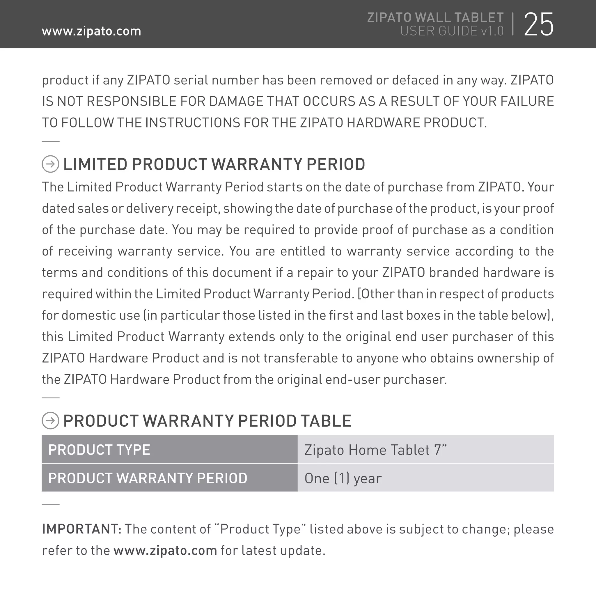 product if any ZIPATO serial number has been removed or defaced in any way. ZIPATO
IS NOT RESPONSIBLE FOR DAMAGE THAT OCCURS AS A RESULT OF YOUR FAILURE
TO FOLLOW THE INSTRUCTIONS FOR THE ZIPATO HARDWARE PRODUCT.
LIMITED PRODUCT WARRANTY PERIOD
The Limited Product Warranty Period starts on the date of purchase from ZIPATO. Your
datedsalesordeliveryreceipt,showingthedateofpurchaseoftheproduct,isyourproof
of the purchase date. You may be required to provide proof of purchase as a condition
of receiving warranty service. You are entitled to warranty service according to the
terms and conditions of this document if a repair to your ZIPATO branded hardware is
required within the Limited Product Warranty Period. [Other than in respect of products
for domestic use (in particular those listed in the first and last boxes in the table below),
this Limited Product Warranty extends only to the original end user purchaser of this
ZIPATO Hardware Product and is not transferable to anyone who obtains ownership of
the ZIPATO Hardware Product from the original end-user purchaser.
PRODUCT WARRANTY PERIOD TABLE
PRODUCT TYPE Zipato Home Tablet 7”
PRODUCT WARRANTY PERIOD One (1) year
IMPORTANT: The content of “Product Type” listed above is subject to change; please
refer to the www.zipato.com for latest update.
25ZIPATO WALL TABLET
USER GUIDE v1.0www.zipato.com
 