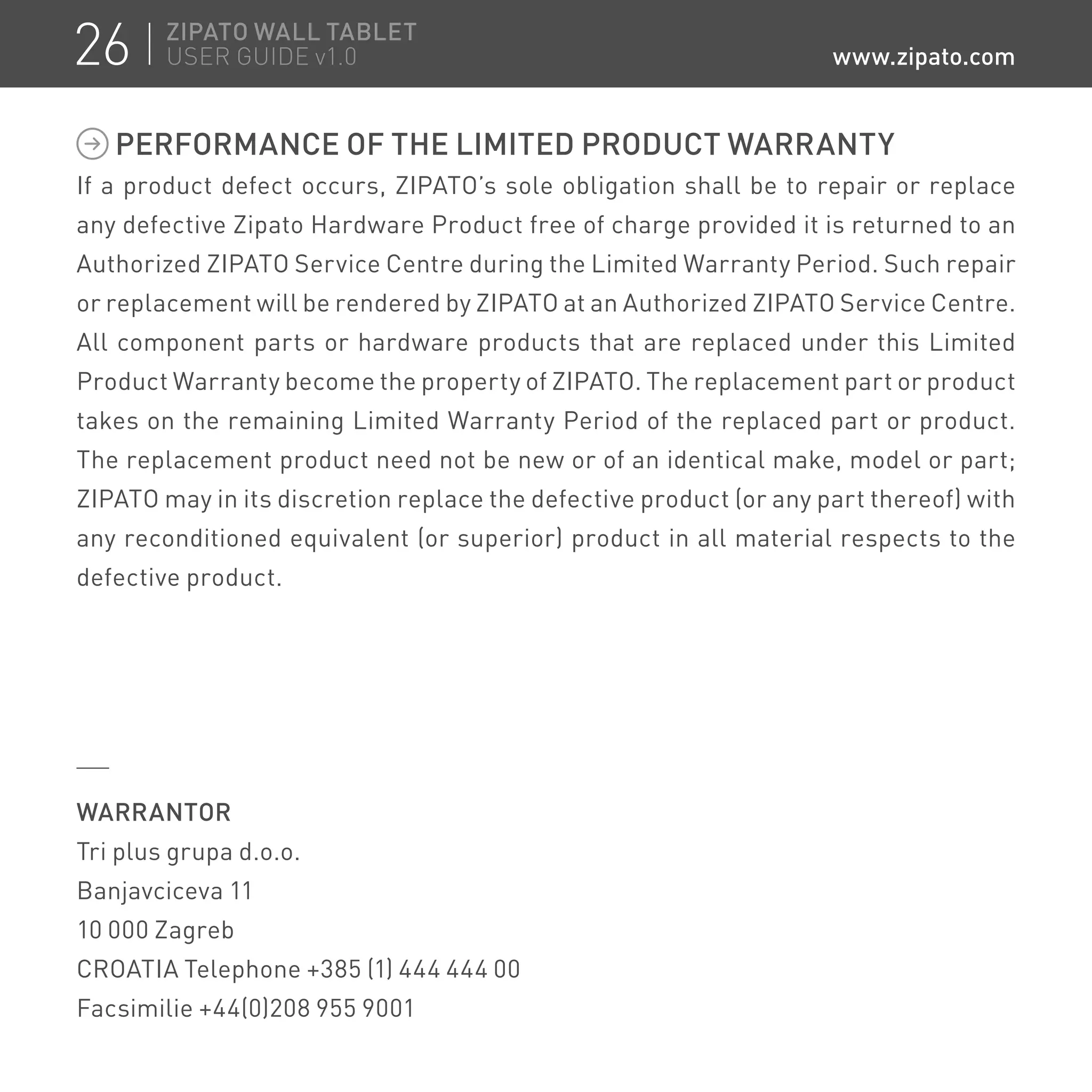 PERFORMANCE OF THE LIMITED PRODUCT WARRANTY
If a product defect occurs, ZIPATO’s sole obligation shall be to repair or replace
any defective Zipato Hardware Product free of charge provided it is returned to an
Authorized ZIPATO Service Centre during the Limited Warranty Period. Such repair
or replacement will be rendered by ZIPATO at an Authorized ZIPATO Service Centre.
All component parts or hardware products that are replaced under this Limited
Product Warranty become the property of ZIPATO. The replacement part or product
takes on the remaining Limited Warranty Period of the replaced part or product.
The replacement product need not be new or of an identical make, model or part;
ZIPATO may in its discretion replace the defective product (or any part thereof) with
any reconditioned equivalent (or superior) product in all material respects to the
defective product.
WARRANTOR
Tri plus grupa d.o.o.
Banjavciceva 11
10 000 Zagreb
CROATIA Telephone +385 (1) 444 444 00
Facsimilie +44(0)208 955 9001
26 ZIPATO WALL TABLET
USER GUIDE v1.0 www.zipato.com
 