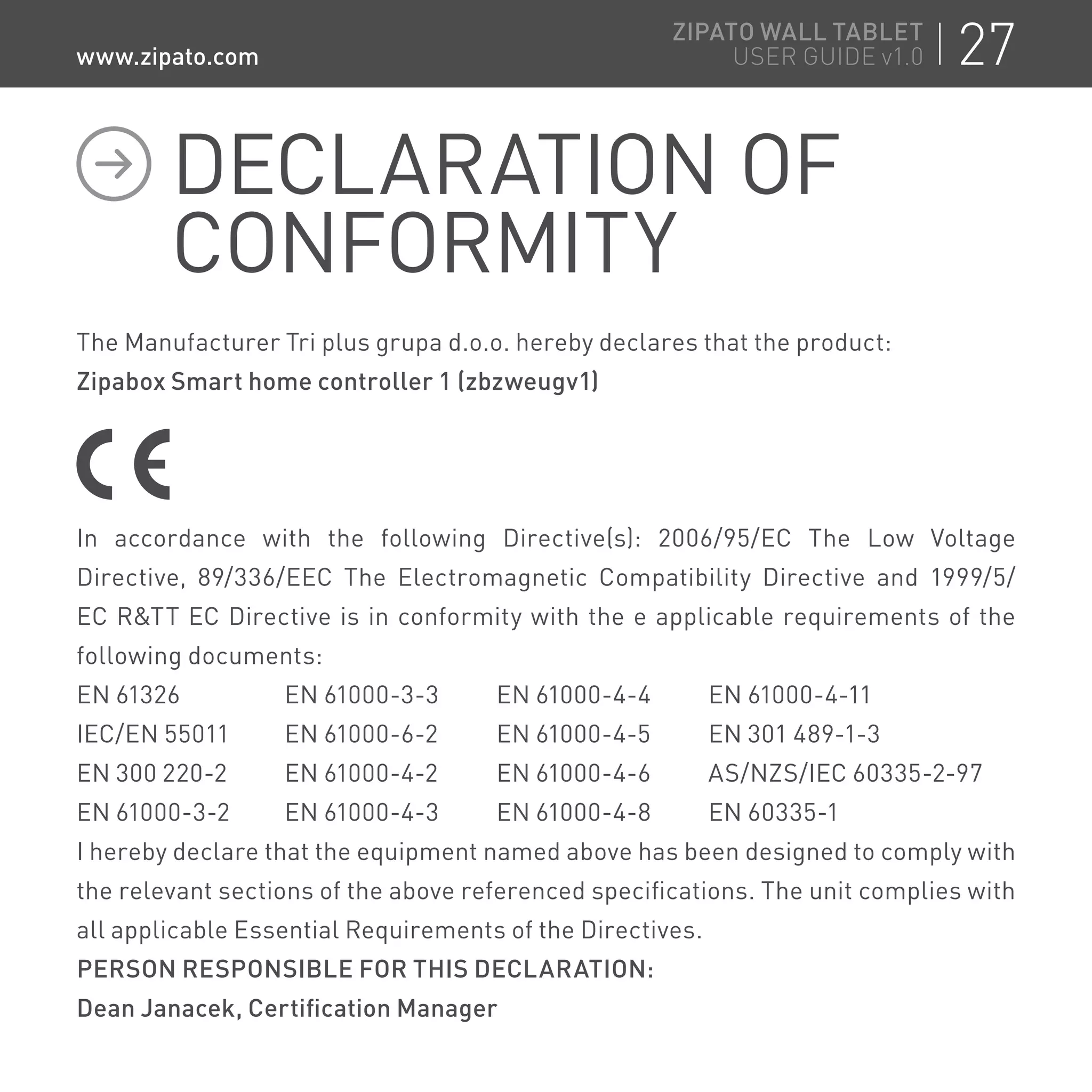 The Manufacturer Tri plus grupa d.o.o. hereby declares that the product:
Zipabox Smart home controller 1 (zbzweugv1)
In accordance with the following Directive(s): 2006/95/EC The Low Voltage
Directive, 89/336/EEC The Electromagnetic Compatibility Directive and 1999/5/
EC RTT EC Directive is in conformity with the e applicable requirements of the
following documents:
EN 61326	 EN 61000-3-3	 EN 61000-4-4	 EN 61000-4-11
IEC/EN 55011	 EN 61000-6-2	 EN 61000-4-5	 EN 301 489-1-3
EN 300 220-2	 EN 61000-4-2	 EN 61000-4-6	 AS/NZS/IEC 60335-2-97
EN 61000-3-2	 EN 61000-4-3	 EN 61000-4-8	 EN 60335-1
I hereby declare that the equipment named above has been designed to comply with
the relevant sections of the above referenced specifications. The unit complies with
all applicable Essential Requirements of the Directives.
PERSON RESPONSIBLE FOR THIS DECLARATION:
Dean Janacek, Certification Manager
DECLARATION OF
CONFORMITY
27ZIPATO WALL TABLET
USER GUIDE v1.0www.zipato.com
 