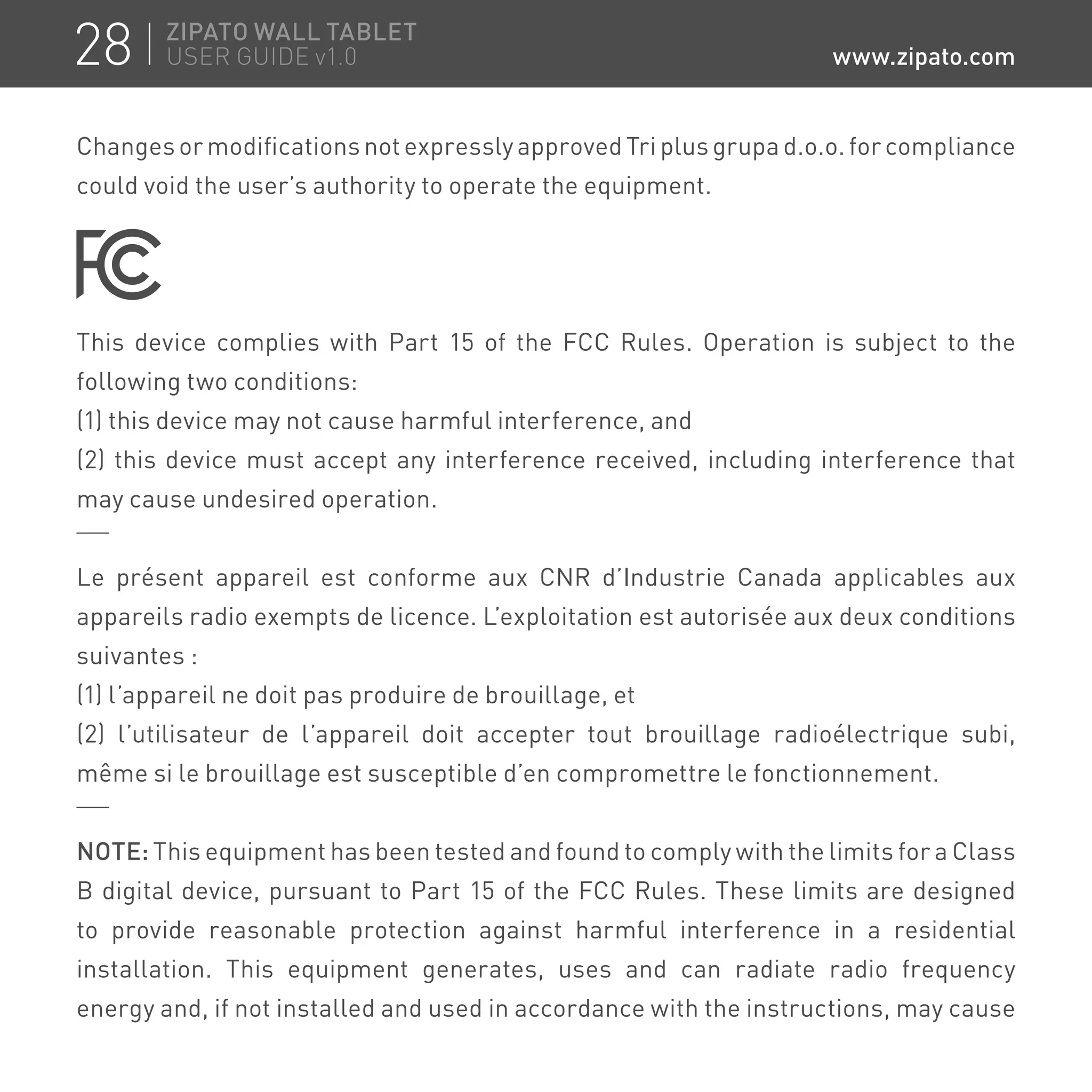 Changes or modifications not expressly approved Tri plus grupa d.o.o. for compliance
could void the user’s authority to operate the equipment.
This device complies with Part 15 of the FCC Rules. Operation is subject to the
following two conditions:
(1) this device may not cause harmful interference, and
(2) this device must accept any interference received, including interference that
may cause undesired operation.
Le présent appareil est conforme aux CNR d’Industrie Canada applicables aux
appareils radio exempts de licence. L’exploitation est autorisée aux deux conditions
suivantes :
(1) l’appareil ne doit pas produire de brouillage, et
(2) l’utilisateur de l’appareil doit accepter tout brouillage radioélectrique subi,
même si le brouillage est susceptible d’en compromettre le fonctionnement.
NOTE: This equipment has been tested and found to comply with the limits for a Class
B digital device, pursuant to Part 15 of the FCC Rules. These limits are designed
to provide reasonable protection against harmful interference in a residential
installation. This equipment generates, uses and can radiate radio frequency
energy and, if not installed and used in accordance with the instructions, may cause
28 ZIPATO WALL TABLET
USER GUIDE v1.0 www.zipato.com
 