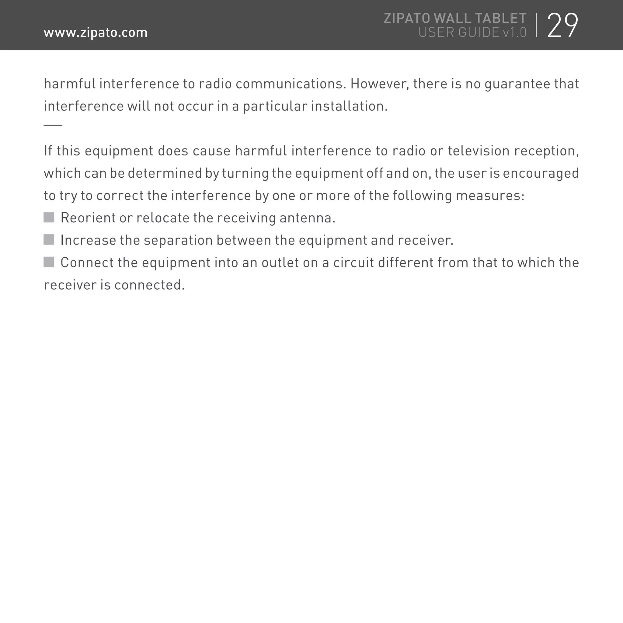 harmful interference to radio communications. However, there is no guarantee that
interference will not occur in a particular installation.
If this equipment does cause harmful interference to radio or television reception,
which can be determined by turning the equipment off and on, the user is encouraged
to try to correct the interference by one or more of the following measures:
Reorient or relocate the receiving antenna.
Increase the separation between the equipment and receiver.
Connect the equipment into an outlet on a circuit different from that to which the
receiver is connected.
29ZIPATO WALL TABLET
USER GUIDE v1.0www.zipato.com
 
