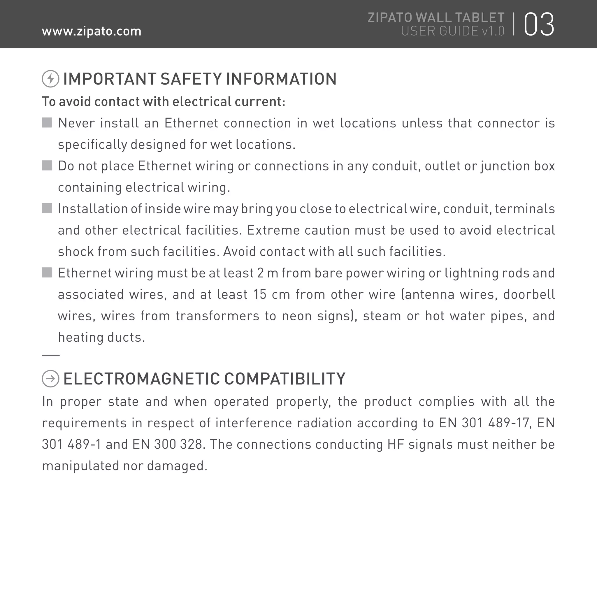 IMPORTANT SAFETY INFORMATION
To avoid contact with electrical current:
Never install an Ethernet connection in wet locations unless that connector is
specifically designed for wet locations.
Do not place Ethernet wiring or connections in any conduit, outlet or junction box
containing electrical wiring.
Installation of inside wire may bring you close to electrical wire, conduit, terminals
and other electrical facilities. Extreme caution must be used to avoid electrical
shock from such facilities. Avoid contact with all such facilities.
Ethernet wiring must be at least 2 m from bare power wiring or lightning rods and
associated wires, and at least 15 cm from other wire (antenna wires, doorbell
wires, wires from transformers to neon signs), steam or hot water pipes, and
heating ducts.
ELECTROMAGNETIC COMPATIBILITY
In proper state and when operated properly, the product complies with all the
requirements in respect of interference radiation according to EN 301 489-17, EN
301 489-1 and EN 300 328. The connections conducting HF signals must neither be
manipulated nor damaged.
03ZIPATO WALL TABLET
USER GUIDE v1.0www.zipato.com
 