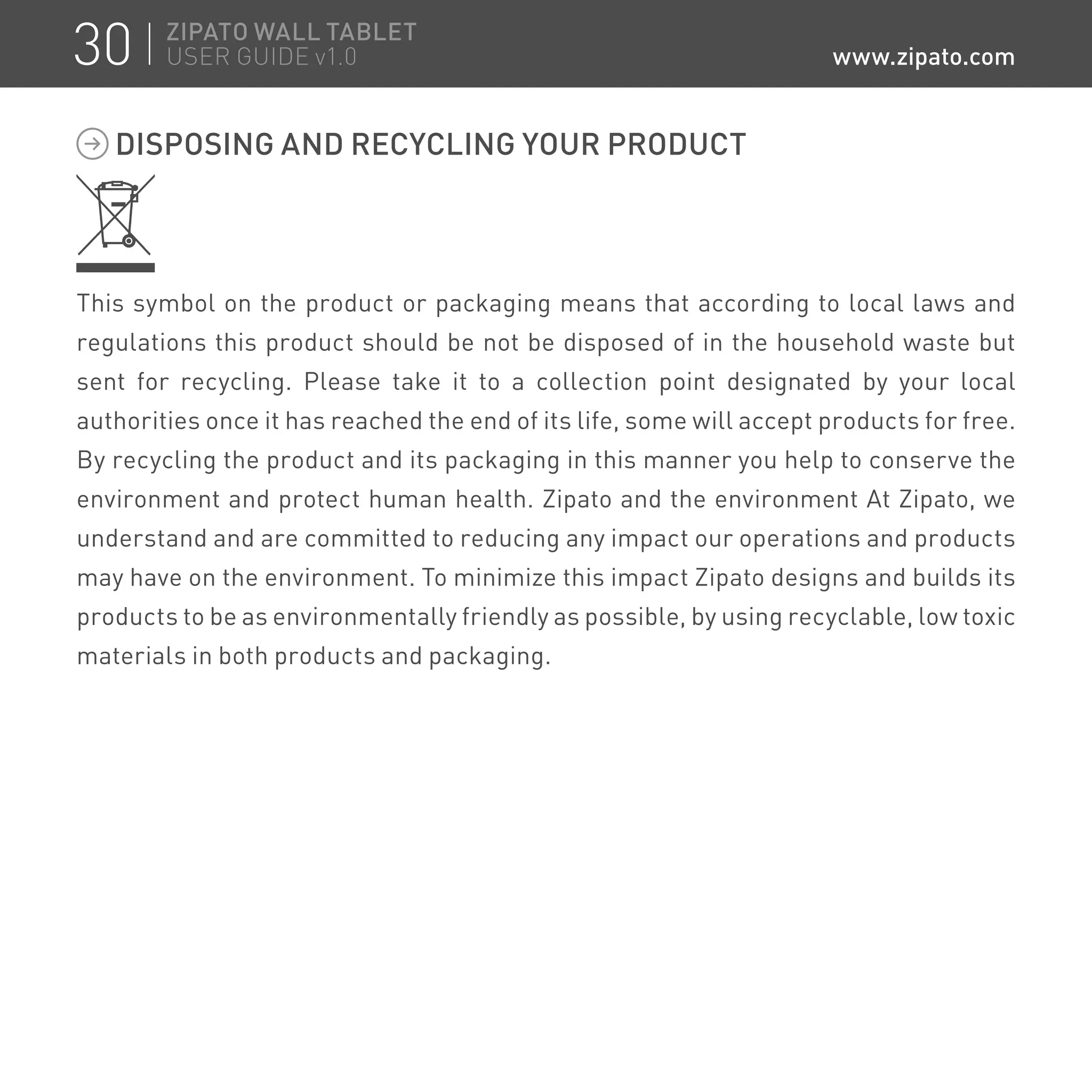 DISPOSING AND RECYCLING YOUR PRODUCT
This symbol on the product or packaging means that according to local laws and
regulations this product should be not be disposed of in the household waste but
sent for recycling. Please take it to a collection point designated by your local
authorities once it has reached the end of its life, some will accept products for free.
By recycling the product and its packaging in this manner you help to conserve the
environment and protect human health. Zipato and the environment At Zipato, we
understand and are committed to reducing any impact our operations and products
may have on the environment. To minimize this impact Zipato designs and builds its
products to be as environmentally friendly as possible, by using recyclable, low toxic
materials in both products and packaging.
30 ZIPATO WALL TABLET
USER GUIDE v1.0 www.zipato.com
 
