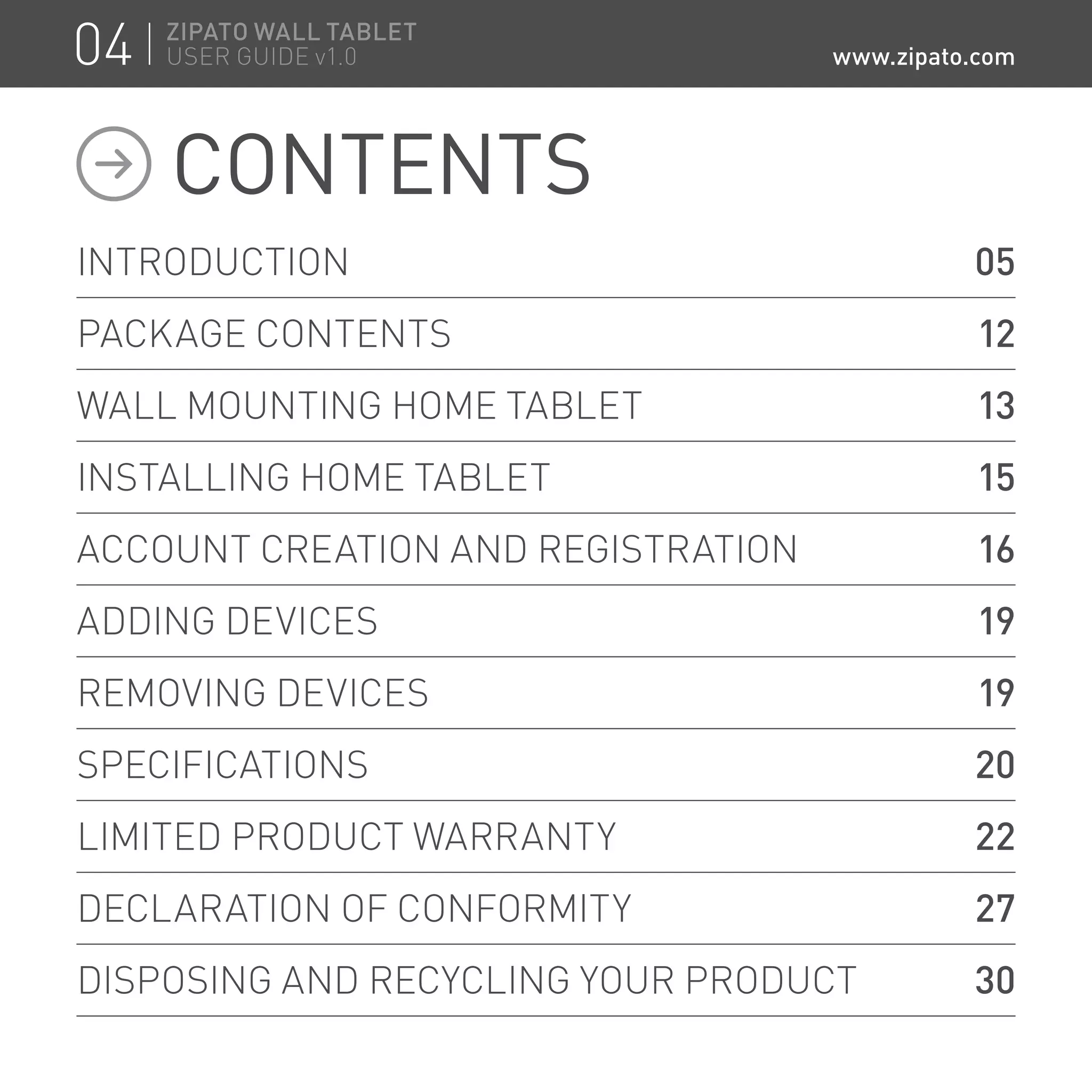 INTRODUCTION 	 05
PACKAGE CONTENTS	 12
WALL MOUNTING HOME TABLET	 13
INSTALLING HOME TABLET	 15
ACCOUNT CREATION AND REGISTRATION	 16
ADDING DEVICES	 19
REMOVING DEVICES	 19
SPECIFICATIONS	 20
LIMITED PRODUCT WARRANTY	 22
DECLARATION OF CONFORMITY	 27
DISPOSING AND RECYCLING YOUR PRODUCT	 30
CONTENTS
04 ZIPATO WALL TABLET
USER GUIDE v1.0 www.zipato.com
 