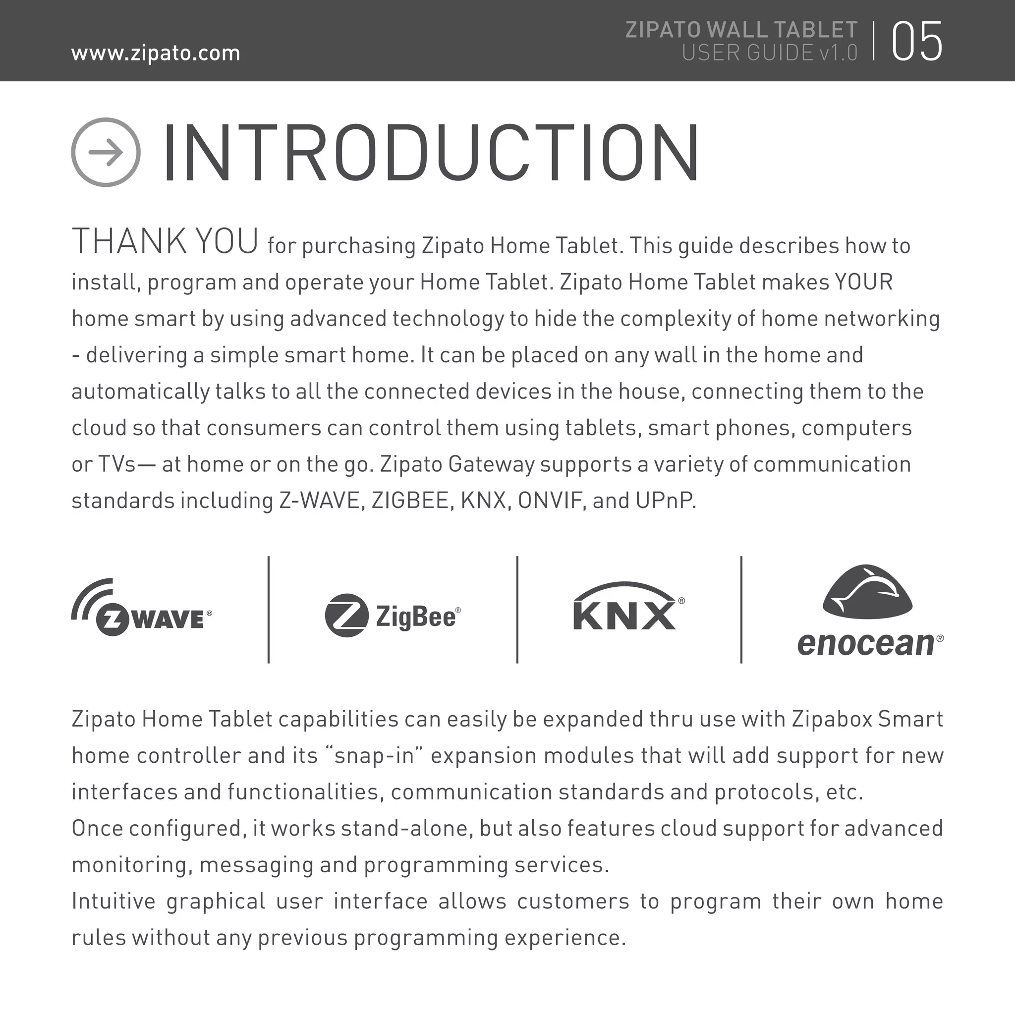 THANK YOU for purchasing Zipato Home Tablet. This guide describes how to
install, program and operate your Home Tablet. Zipato Home Tablet makes YOUR
home smart by using advanced technology to hide the complexity of home networking
- delivering a simple smart home. It can be placed on any wall in the home and
automatically talks to all the connected devices in the house, connecting them to the
cloud so that consumers can control them using tablets, smart phones, computers
or TVs— at home or on the go. Zipato Gateway supports a variety of communication
standards including Z-WAVE, ZIGBEE, KNX, ONVIF, and UPnP.
Zipato Home Tablet capabilities can easily be expanded thru use with Zipabox Smart
home controller and its “snap-in” expansion modules that will add support for new
interfaces and functionalities, communication standards and protocols, etc.
Once configured, it works stand-alone, but also features cloud support for advanced
monitoring, messaging and programming services.
Intuitive graphical user interface allows customers to program their own home
rules without any previous programming experience.
INTRODUCTION
05ZIPATO WALL TABLET
USER GUIDE v1.0www.zipato.com
 