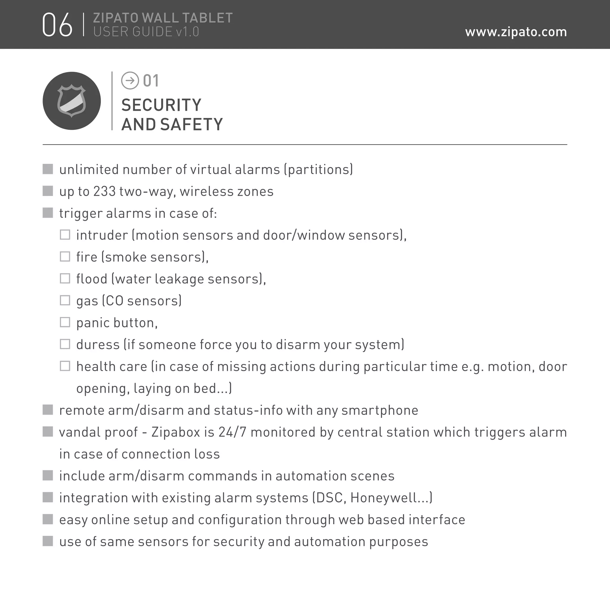 SECURITY
AND SAFETY
01
unlimited number of virtual alarms (partitions)
up to 233 two-way, wireless zones
trigger alarms in case of:
	 intruder (motion sensors and door/window sensors),
	 fire (smoke sensors),
	 flood (water leakage sensors),
	 gas (CO sensors)
	 panic button,
	 duress (if someone force you to disarm your system)
	 health care (in case of missing actions during particular time e.g. motion, door
opening, laying on bed...)
remote arm/disarm and status-info with any smartphone
vandal proof - Zipabox is 24/7 monitored by central station which triggers alarm
in case of connection loss
include arm/disarm commands in automation scenes
integration with existing alarm systems (DSC, Honeywell...)
easy online setup and configuration through web based interface
use of same sensors for security and automation purposes
06 ZIPATO WALL TABLET
USER GUIDE v1.0 www.zipato.com
 
