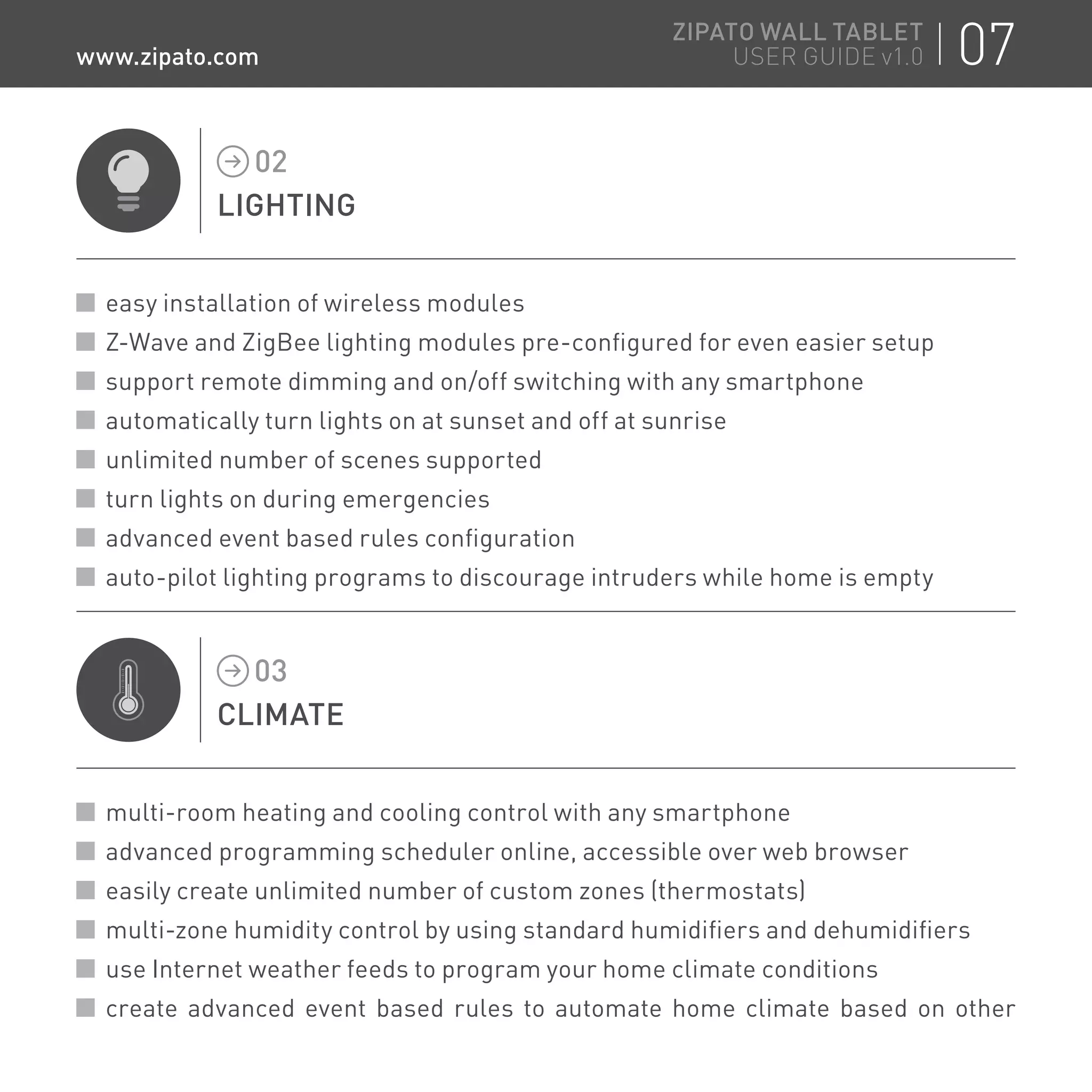LIGHTING
02
easy installation of wireless modules
Z-Wave and ZigBee lighting modules pre-configured for even easier setup
support remote dimming and on/off switching with any smartphone
automatically turn lights on at sunset and off at sunrise
unlimited number of scenes supported
turn lights on during emergencies
advanced event based rules configuration
auto-pilot lighting programs to discourage intruders while home is empty
CLIMATE
03
multi-room heating and cooling control with any smartphone
advanced programming scheduler online, accessible over web browser
easily create unlimited number of custom zones (thermostats)
multi-zone humidity control by using standard humidifiers and dehumidifiers
use Internet weather feeds to program your home climate conditions
create advanced event based rules to automate home climate based on other
07ZIPATO WALL TABLET
USER GUIDE v1.0www.zipato.com
 