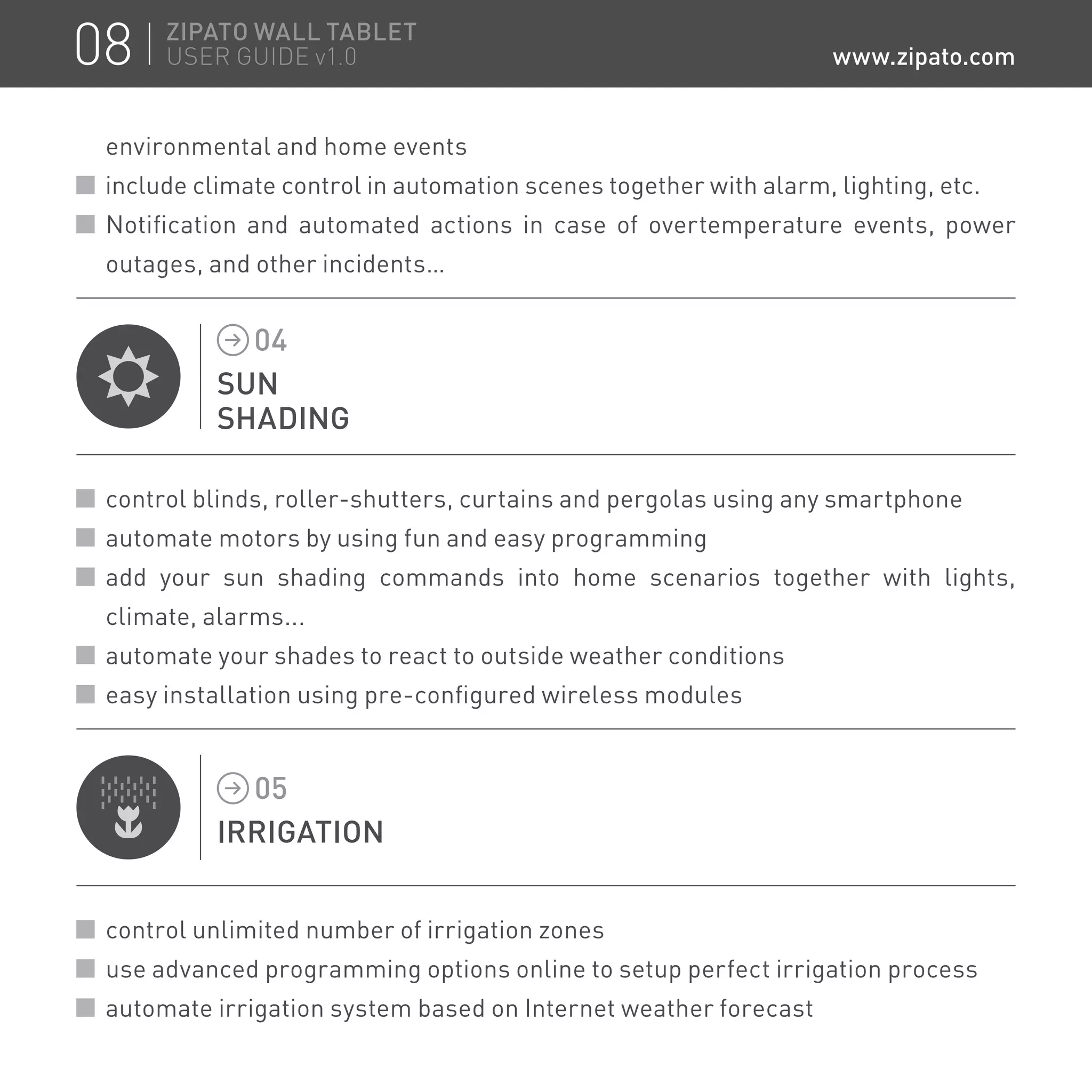 environmental and home events
include climate control in automation scenes together with alarm, lighting, etc.
Notification and automated actions in case of overtemperature events, power
outages, and other incidents…
SUN
SHADING
04
control blinds, roller-shutters, curtains and pergolas using any smartphone
automate motors by using fun and easy programming
add your sun shading commands into home scenarios together with lights,
climate, alarms...
automate your shades to react to outside weather conditions
easy installation using pre-configured wireless modules
IRRIGATION
05
control unlimited number of irrigation zones
use advanced programming options online to setup perfect irrigation process
automate irrigation system based on Internet weather forecast
08 ZIPATO WALL TABLET
USER GUIDE v1.0 www.zipato.com
 