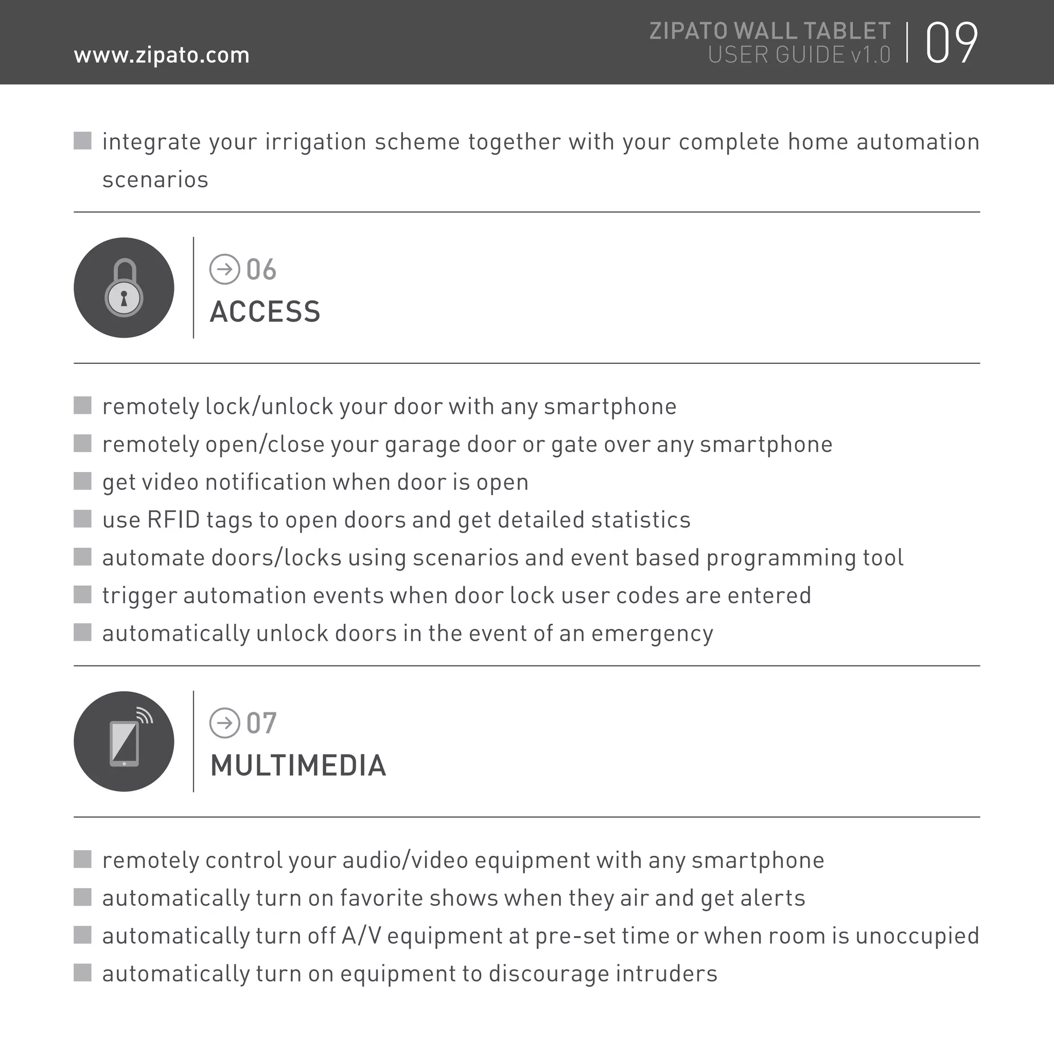 integrate your irrigation scheme together with your complete home automation
scenarios
ACCESS
06
remotely lock/unlock your door with any smartphone
remotely open/close your garage door or gate over any smartphone
get video notification when door is open
use RFID tags to open doors and get detailed statistics
automate doors/locks using scenarios and event based programming tool
trigger automation events when door lock user codes are entered
automatically unlock doors in the event of an emergency
MULTIMEDIA
07
remotely control your audio/video equipment with any smartphone
automatically turn on favorite shows when they air and get alerts
automatically turn off A/V equipment at pre-set time or when room is unoccupied
automatically turn on equipment to discourage intruders
09ZIPATO WALL TABLET
USER GUIDE v1.0www.zipato.com
 