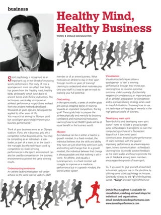 business
                                               Healthy Mind,
                                               Healthy Business
                                               WORDS I DONALD MACNAUGHTON




    port psychology is recognised as an        member or of an entire business. What             Visualisation
S   important cog in the wheel of improving
sports performance. The study of how a
                                               motivates an athlete to stay in their sport
                                               through months or years of training?
                                                                                                 Visualisation techniques allow a
                                                                                                 sportsperson to ‘see’ a winning
                                               Learning to understand what motivates you         performance through their minds-eye.
sportsperson’s mind can affect their body
                                               (and your staff) is a way to get on track to      Learning how to visualise a positive
has grown from the ‘healthy mind, healthy
                                               realising your full potential.                    outcome under a variety of potentially
body’ philosophy which dates back to
                                                                                                 negative circumstances is an important part
ancient Greek and Chinese civilisations. The
                                               Goal setting                                      of an athlete’s preparation for competition
techniques used today to improve an
                                               In the sports world, a series of smaller goals    and is a proven coping strategy when used
athlete’s performance in sport have evolved
                                               are used as stepping-stones in training           in stressful situations. Knowing how to use
from the ancient methods developed
                                               towards an important competition, the big         this technique will reap equal rewards in the
thousands of years ago and can equally be
                                               goal! These goals help to prepare the             high pressure world of business.
applied to other areas of life.
You may not be aiming for Olympic gold         athlete physically and mentally by boosting
                                               confidence and maintaining motivation.            Developing team spirit
but could sport psychology improve your
                                               Learning how to set SMART goals will be of        Team-building and developing team spirit
business performance?
                                               equal benefit in the business world.              doesn’t need to include a group bungee
                                                                                                 jump in the deepest Cairngorms or even the
Think of your business arena as an Olympic
                                               Mindset                                           compulsory purchase of a fluorescent
stadium. If you are in business, you are a
                                               An individual can be in either a fixed or a       kagoul but it does need good
competitor in that business arena. You may
                                               growth mindset. In a fixed mindset, the           communication. Improving the performance
be competing as an individual - a sole-
                                               individual believes that the skills and ability   of team members with the goal of
trader; as part of a team; or as the coach -
                                               they have are just what they were born with       improving performance as a team requires
the manager, but the techniques used by
                                               and nothing will change that. In a growth         open, honest communication as feedback.
competitors to create winning
                                               mindset, the individual believes that change      Learning how to provide positive feedback
performances in the sports environment can
                                               is always possible and that nothing is set in     as the team leader and how to promote the
also be used by competitors in the business
                                               stone. An athlete, and equally a                  use of feedback among team members
environment to achieve the same winning
                                               businessperson, in a fixed mindset will           encourages the growth of team spirit.
results.
                                               struggle to improve on a mediocre
                                               performance but in a growth mindset, the          So, if you want to give yourself a head start
Understanding motivation
                                               world is their oyster!                            in business, get your toe on the start-line by
An athlete lacking motivation will under-
                                                                                                 utilising some sport psychology techniques.
achieve so the same can be said of a staff
                                                                                                 Get ready to react to the ‘b’ of the business
                                                                                                 world , “bang” and don’t get left behind!



                                                                                                 Donald MacNaughton is available for
                                                                                                 consultation, coaching and workshops for
                                                                                                 individuals and organisations.
                                                                                                 email: donald@zonedinperformance.com
                                                                                                 www.zonedinperformance.com
 