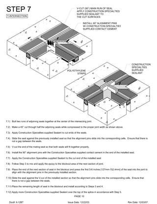 V-CUT (90°) MAIN RUN OF SEAL
APPLY CONSTRUCTION SPECIALTIES
SUPPLIED SEALANT TO
THE CUT SURFACES
INSTALL 90° ALIGNMENT PINS
W/ CONSTRUCTION SPECIALTIES
SUPPLIED CONTACT CEMENT
CONSTRUCTION
SPECIALTIES
SUPPLIED
SEALANT
POLYETHYLENE
STRIPS
STEP 7
T-INTERSECTION
7.1) Butt two runs of adjoining seals together at the center of the intersecting joint.
7.2) Make a 45° cut through half the adjoining seals while compressed to the proper joint width as shown above.
7.3) Apply Construction Specialties supplied Sealant to cut ends of the seals.
7.4) Slide the seal against the previously installed seal so that the alignment pins slide into the corresponding cells. Ensure that there is
not a gap between the seals.
7.5) V-cut the end of the mating seal so that both seals will fit together properly.
7.6) Install the 90° alignment pins with the Construction Specialties supplied contact cement in the end of the installed seal.
7.7) Apply the Construction Specialties supplied Sealant to the cut end of the installed seal.
7.8) Follow Step 3 to mix and apply the epoxy to the blockout area of the next section of joint.
7.9) Place the end of the next section of seal in the blockout and press the first 5-6 inches [127mm-152.4mm] of the seal into the joint to
align with the alignment pins in the previously installed section.
7.10) Slide the seal against the V-cut of the installed section so that the alignment pins slide into the corresponding cells. Ensure that
there is not a gap between the seals.
7.11) Place the remaining length of seal in the blockout and install according to Steps 3 and 4.
7.12) Apply more Construction Specialties supplied Sealant over the top of the splice in accordance with Step 5.
PAGE 10
Doc#: II-12BT Issue Date: 12/22/03 Rev Date: 12/03/07
 