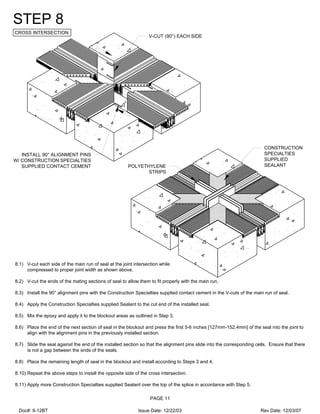 V-CUT (90°) EACH SIDE
INSTALL 90° ALIGNMENT PINS
W/ CONSTRUCTION SPECIALTIES
SUPPLIED CONTACT CEMENT
CONSTRUCTION
SPECIALTIES
SUPPLIED
SEALANTPOLYETHYLENE
STRIPS
STEP 8
CROSS INTERSECTION
8.1) V-cut each side of the main run of seal at the joint intersection while
compressed to proper joint width as shown above.
8.2) V-cut the ends of the mating sections of seal to allow them to fit properly with the main run.
8.3) Install the 90° alignment pins with the Construction Specialties supplied contact cement in the V-cuts of the main run of seal.
8.4) Apply the Construction Specialties supplied Sealant to the cut end of the installed seal.
8.5) Mix the epoxy and apply it to the blockout areas as outlined in Step 3.
8.6) Place the end of the next section of seal in the blockout and press the first 5-6 inches [127mm-152.4mm] of the seal into the joint to
align with the alignment pins in the previously installed section.
8.7) Slide the seal against the end of the installed section so that the alignment pins slide into the corresponding cells. Ensure that there
is not a gap between the ends of the seals.
8.8) Place the remaining length of seal in the blockout and install according to Steps 3 and 4.
8.10) Repeat the above steps to install the opposite side of the cross intersection.
8.11) Apply more Construction Specialties supplied Sealant over the top of the splice in accordance with Step 5.
PAGE 11
Doc#: II-12BT Issue Date: 12/22/03 Rev Date: 12/03/07
 