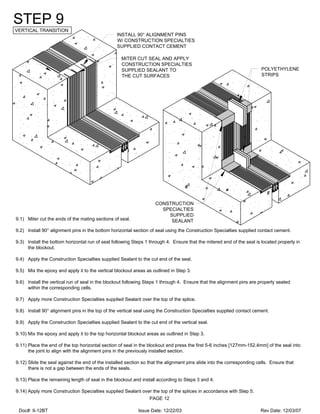MITER CUT SEAL AND APPLY
CONSTRUCTION SPECIALTIES
SUPPLIED SEALANT TO
THE CUT SURFACES
INSTALL 90° ALIGNMENT PINS
W/ CONSTRUCTION SPECIALTIES
SUPPLIED CONTACT CEMENT
CONSTRUCTION
SPECIALTIES
SUPPLIED
SEALANT
POLYETHYLENE
STRIPS
STEP 9
VERTICAL TRANSITION
9.1) Miter cut the ends of the mating sections of seal.
9.2) Install 90° alignment pins in the bottom horizontal section of seal using the Construction Specialties supplied contact cement.
9.3) Install the bottom horizontal run of seal following Steps 1 through 4. Ensure that the mitered end of the seal is located properly in
the blockout.
9.4) Apply the Construction Specialties supplied Sealant to the cut end of the seal.
9.5) Mix the epoxy and apply it to the vertical blockout areas as outlined in Step 3.
9.6) Install the vertical run of seal in the blockout following Steps 1 through 4. Ensure that the alignment pins are properly seated
within the corresponding cells.
9.7) Apply more Construction Specialties supplied Sealant over the top of the splice.
9.8) Install 90° alignment pins in the top of the vertical seal using the Construction Specialties supplied contact cement.
9.9) Apply the Construction Specialties supplied Sealant to the cut end of the vertical seal.
9.10) Mix the epoxy and apply it to the top horizontal blockout areas as outlined in Step 3.
9.11) Place the end of the top horizontal section of seal in the blockout and press the first 5-6 inches [127mm-152.4mm] of the seal into
the joint to align with the alignment pins in the previously installed section.
9.12) Slide the seal against the end of the installed section so that the alignment pins slide into the corresponding cells. Ensure that
there is not a gap between the ends of the seals.
9.13) Place the remaining length of seal in the blockout and install according to Steps 3 and 4.
9.14) Apply more Construction Specialties supplied Sealant over the top of the splices in accordance with Step 5.
PAGE 12
Doc#: II-12BT Issue Date: 12/22/03 Rev Date: 12/03/07
 