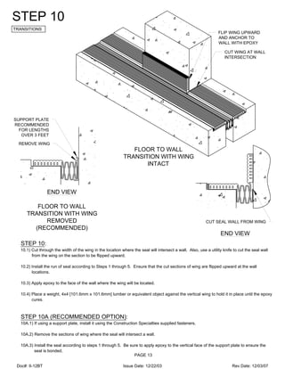 CUT WING AT WALL
INTERSECTION
FLIP WING UPWARD
AND ANCHOR TO
WALL WITH EPOXY
SUPPORT PLATE
RECOMMENDED
FOR LENGTHS
OVER 3 FEET
REMOVE WING
STEP 10
TRANSITIONS
STEP 10:
10.1) Cut through the width of the wing in the location where the seal will intersect a wall. Also, use a utility knife to cut the seal wall
from the wing on the section to be flipped upward.
10.2) Install the run of seal according to Steps 1 through 5. Ensure that the cut sections of wing are flipped upward at the wall
locations.
10.3) Apply epoxy to the face of the wall where the wing will be located.
10.4) Place a weight, 4x4 [101.6mm x 101.6mm] lumber or equivalent object against the vertical wing to hold it in place until the epoxy
cures.
STEP 10A (RECOMMENDED OPTION):
10A.1) If using a support plate, install it using the Construction Specialties supplied fasteners.
10A.2) Remove the sections of wing where the seal will intersect a wall.
10A.3) Install the seal according to steps 1 through 5. Be sure to apply epoxy to the vertical face of the support plate to ensure the
seal is bonded.
FLOOR TO WALL
TRANSITION WITH WING
INTACT
FLOOR TO WALL
TRANSITION WITH WING
REMOVED
(RECOMMENDED)
CUT SEAL WALL FROM WING
PAGE 13
END VIEW
END VIEW
Doc#: II-12BT Issue Date: 12/22/03 Rev Date: 12/03/07
 
