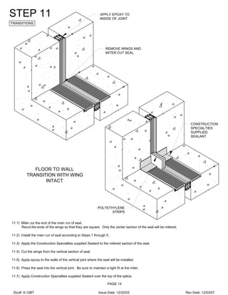 REMOVE WINGS AND
MITER CUT SEAL
APPLY EPOXY TO
INSIDE OF JOINT
CONSTRUCTION
SPECIALTIES
SUPPLIED
SEALANT
POLYETHYLENE
STRIPS
STEP 11
TRANSITIONS
11.1) Miter cut the end of the main run of seal.
Recut the ends of the wings so that they are square. Only the center section of the seal will be mitered.
11.2) Install the main run of seal according to Steps 1 through 5.
11.3) Apply the Construction Specialties supplied Sealant to the mitered section of the seal.
11.4) Cut the wings from the vertical section of seal.
11.5) Apply epoxy to the walls of the vertical joint where the seal will be installed.
11.6) Press the seal into the vertical joint. Be sure to maintain a tight fit at the miter.
11.7) Apply Construction Specialties supplied Sealant over the top of the splice.
FLOOR TO WALL
TRANSITION WITH WING
INTACT
PAGE 14
Doc#: II-12BT Issue Date: 12/22/03 Rev Date: 12/03/07
 