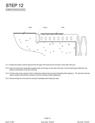 TAPETAPE CAULK
STEP 12
COMPLETE INSTALLATION
12.1) Prepare the seal for caulk by taping off the top edge of the seal and the concrete on each side of the joint.
12.2) Inject the Construction Specialties supplied caulk into the gap on each side of the seal. Ensure that the gap is filled from the
bottom of the blockout to the top of the seal.
12.3) Tool the caulk using a dowel so that it is below the surface of the concrete immediately after applying it. This will ensure that the
caulk is properly contacting the surfaces as well as providing a better appearance.
12.4) Remove all tape from the seal and concrete immediately after tooling the caulk.
PAGE 15
Doc#: II-12BT Issue Date: 12/22/03 Rev Date: 12/03/07
 