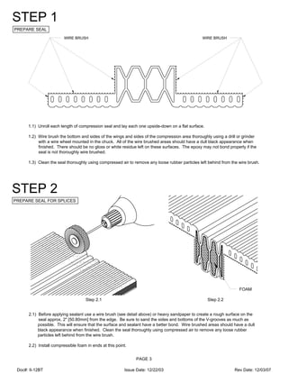 WIRE BRUSHWIRE BRUSH
1.1) Unroll each length of compression seal and lay each one upside-down on a flat surface.
1.2) Wire brush the bottom and sides of the wings and sides of the compression area thoroughly using a drill or grinder
with a wire wheel mounted in the chuck. All of the wire brushed areas should have a dull black appearance when
finished. There should be no gloss or white residue left on these surfaces. The epoxy may not bond properly if the
seal is not thoroughly wire brushed.
1.3) Clean the seal thoroughly using compressed air to remove any loose rubber particles left behind from the wire brush.
PREPARE SEAL
STEP 1
PAGE 3
PREPARE SEAL FOR SPLICES
STEP 2
2.1) Before applying sealant use a wire brush (see detail above) or heavy sandpaper to create a rough surface on the
seal approx. 2" [50.80mm] from the edge. Be sure to sand the sides and bottoms of the V-grooves as much as
possible. This will ensure that the surface and sealant have a better bond. Wire brushed areas should have a dull
black appearance when finished. Clean the seal thoroughly using compressed air to remove any loose rubber
particles left behind from the wire brush.
2.2) Install compressible foam in ends at this point.
Step 2.1 Step 2.2
FOAM
Doc#: II-12BT Issue Date: 12/22/03 Rev Date: 12/03/07
 