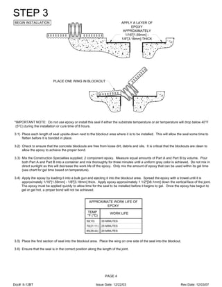 APPLY A LAYER OF
EPOXY
APPROXIMATELY
1/16"[1.59mm] -
1/8"[3.18mm] THICK
PLACE ONE WING IN BLOCKOUT
STEP 3
BEGIN INSTALLATION
*IMPORTANT NOTE: Do not use epoxy or install this seal if either the substrate temperature or air temperature will drop below 40°F
(5°C) during the installation or cure time of 8 hours.
3.1) Place each length of seal upside-down next to the blockout area where it is to be installed. This will allow the seal some time to
flatten before it is bonded in place.
3.2) Check to ensure that the concrete blockouts are free from loose dirt, debris and oils. It is critical that the blockouts are clean to
allow the epoxy to achieve the proper bond.
3.3) Mix the Construction Specialties supplied, 2 component epoxy. Measure equal amounts of Part A and Part B by volume. Pour
both Part A and Part B into a container and mix thoroughly for three minutes until a uniform gray color is achieved. Do not mix in
direct sunlight as this will decrease the work life of the epoxy. Only mix the amount of epoxy that can be used within its gel time
(see chart for gel time based on temperature).
3.4) Apply the epoxy by loading it into a bulk gun and ejecting it into the blockout area. Spread the epoxy with a trowel until it is
approximately 1/16"[1.59mm] - 1/8"[3.18mm] thick. Apply epoxy approximately 1 1/2"[38.1mm] down the vertical face of the joint.
The epoxy must be applied quickly to allow time for the seal to be installed before it begins to gel. Once the epoxy has begun to
gel or get hot, a proper bond will not be achieved.
85(29.44)
70(21.11)
TEMP
50(10)
WORK LIFE
35 MINUTES
°F (°C)
25 MINUTES
20 MINUTES
APPROXIMATE WORK LIFE OF
EPOXY
3.5) Place the first section of seal into the blockout area. Place the wing on one side of the seal into the blockout.
3.6) Ensure that the seal is in the correct position along the length of the joint.
PAGE 4
Doc#: II-12BT Issue Date: 12/22/03 Rev Date: 12/03/07
 
