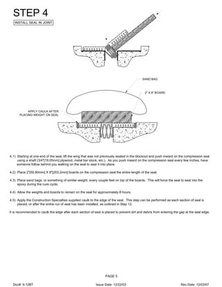 SAND BAG
2" X 8" BOARD
APPLY CAULK AFTER
PLACING WEIGHT ON SEAL
STEP 4
INSTALL SEAL IN JOINT
4.1) Starting at one end of the seal, lift the wing that was not previously seated in the blockout and push inward on the compression seal
using a shaft (3/4"[19.05mm] plywood, metal bar stock, etc.). As you push inward on the compression seal every few inches, have
someone follow behind you walking on the seal to seat it into place.
4.2) Place 2"[50.80mm] X 8"[203.2mm] boards on the compression seal the entire length of the seal.
4.3) Place sand bags, or something of similar weight, every couple feet on top of the boards. This will force the seal to seat into the
epoxy during the cure cycle.
4.4) Allow the weights and boards to remain on the seal for approximately 8 hours.
4.5) Apply the Construction Specialties supplied caulk to the edge of the seal. This step can be performed as each section of seal is
placed, or after the entire run of seal has been installed, as outlined in Step 12.
It is recommended to caulk the edge after each section of seal is placed to prevent dirt and debris from entering the gap at the seal edge.
PAGE 5
Doc#: II-12BT Issue Date: 12/22/03 Rev Date: 12/03/07
 