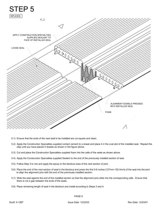 APPLY CONSTRUCTION SPECIALTIES
SUPPLIED SEALANT TO
FACE OF INSTALLED SEAL
LOOSE SEAL
ALIGNMENT DOWELS PRESSED
INTO INSTALLED SEAL
FOAM
STEP 5
SPLICES
5.1) Ensure that the ends of the next seal to be installed are cut square and clean.
5.2) Apply the Construction Specialties supplied contact cement to a dowel and place it in the oval slot of the installed seal. Repeat this
step until you have placed 4 dowels as shown in the figure above.
5.3) Cut and place the Construction Specialties supplied foam into the cells of the seals as shown above.
5.4) Apply the Construction Specialties supplied Sealant to the end of the previously installed section of seal.
5.5) Follow Step 3 to mix and apply the epoxy to the blockout area of the next section of joint.
5.6) Place the end of the next section of seal in the blockout and press the first 5-6 inches [127mm-152.4mm] of the seal into the joint
to align the alignment pins with the end of the previously installed section.
5.7) Slide the seal against the end of the installed section so that the alignment pins slide into the corresponding cells. Ensure that
there is not a gap between the ends of the seals.
5.8) Place remaining length of seal in the blockout and install according to Steps 3 and 4.
PAGE 6
Doc#: II-12BT Issue Date: 12/22/03 Rev Date: 12/03/07
 
