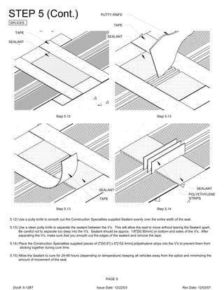 STEP 5 (Cont.)
SPLICES
PAGE 8
Step 5.12
5.12) Use a putty knife to smooth out the Construction Specialties supplied Sealant evenly over the entire width of the seal.
5.13) Use a clean putty knife to separate the sealant between the V's. This will allow the seal to move without tearing the Sealant apart.
Be careful not to separate too deep into the V's. Sealant should be approx. 1/8"[50.80mm] on bottom and sides of the V's. After
separating the V's, make sure that you smooth out the edges of the sealant and remove the tape.
5.14) Place the Construction Specialties supplied pieces of 2"[50.8"] x 6"[152.4mm] polyethylene strips into the V's to prevent them from
sticking together during cure time.
5.15) Allow the Sealant to cure for 24-48 hours (depending on temperature) keeping all vehicles away from the splice and minimizing the
amount of movement of the seal.
Step 5.13
Step 5.13 Step 5.14
SEALANT
TAPE
SEALANT
TAPE
PUTTY KNIFE
TAPE
SEALANT SEALANT
POLYETHYLENE
STRIPS
Doc#: II-12BT Issue Date: 12/22/03 Rev Date: 12/03/07
 