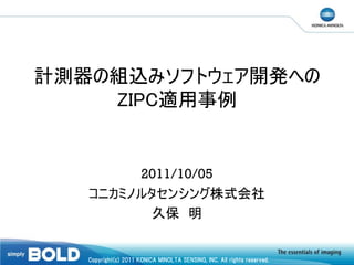 計測器の組込みソフトウェア開発への
ZIPC適用事例

2011/10/05
コニカミノルタセンシング株式会社
久保 明

Copyright(c) 2011 KONICA MINOLTA SENSING, INC. All rights reserved.

 