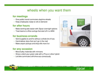 wheels when you want them
for meetings
• Give public transit commuters daytime wheels
• Keep employees ready to roll on-demand

for after hours
• Make working late easier with Zipcar overnight options
• Treat teams to office outings that start off in a MINI


for business errands
• Send supplies to and fro without a whole lot of fuss
• Hand-deliver docs that can’t go in the mail
• Make airport pickups and drop-offs more fun


for any occasion
• Move bulky materials with minivans
• Show a client your green side with a Prius or other hybrid
• Let bike commuters still drive eco-consciously




                                                               5
 