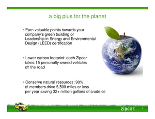 a big plus for the planet

• Earn valuable points towards your
  company’s green building or
  Leadership in Energy and Environmental
  Design (LEED) certification


• Lower carbon footprint: each Zipcar
  takes 15 personally-owned vehicles
  off the road


• Conserve natural resources: 90%
  of members drive 5,500 miles or less
  per year saving 32+ million gallons of crude oil



                                                     6
 