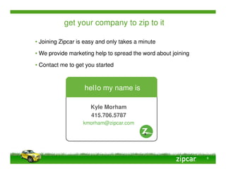 get your company to zip to it

• Joining Zipcar is easy and only takes a minute

• We provide marketing help to spread the word about joining

• Contact me to get you started



                   hello my name is

                      Kyle Morham
                      415.706.5787
                   kmorham@zipcar.com




                                                               8
 